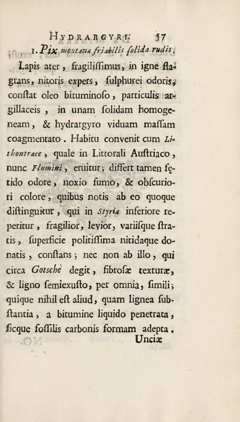 , i .Pix montana friabili* (olida rudis, Lapis ater, fragiliffimus, in igne fla¬ grans, nitoris expers, fulphurei odoris, conflat oleo bicuminofo, particulis ar¬ gillaceis , in unam folidam homoge- neam, & hydrargyro viduam maffam coagmentato . Habitu convenit cum Li- tbontrate, quale in Littorali Auftriaco, nunc Flumini y eruitur ; differt tamen fe¬ tido odore, noxio fumo, & obfcurio- ri colore, quibus notis ab eo quoque diftingukur, qui in stjrU inferiore re¬ pentur , fragilior, levior, variifque Ara¬ tis , fuperficie politiffima nitidaque do¬ natis , conflans; nec non ab illo, qui circa Gotscbe degit, fibrofa: texturae, & ligno femiexufto, per omnia, fimili; quique nihil eft aliud, quam lignea fub- flantia, a bitumine liquido penetrata, licque foflilis carbonis formam adepta, Uncia: