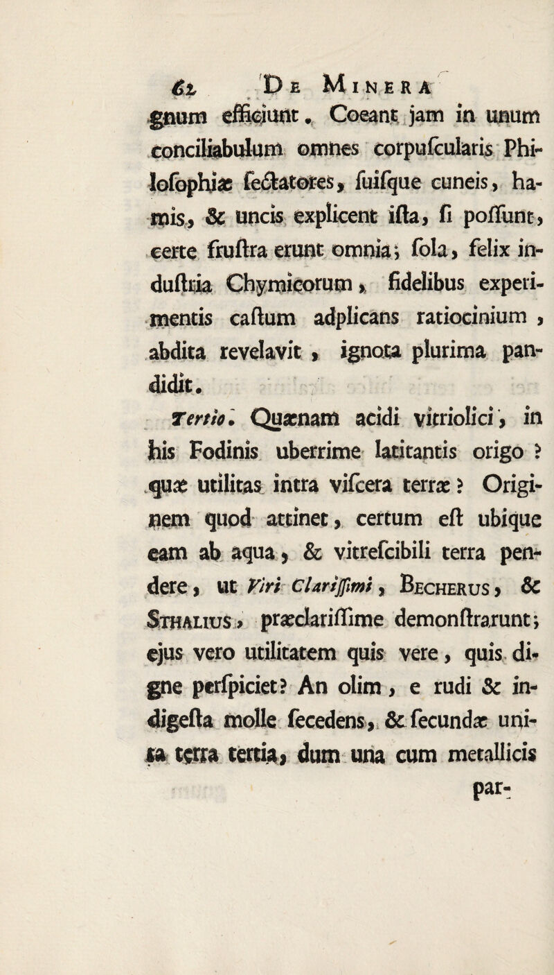 fc f t - • * gnum effiejunt. Coeant jam in unum conciliabulum omnes corpufcularis Phi- lofophias fedlatores, fuifque cuneis, ha¬ mis, & uncis explicent ifia, fi poffiint, certe fruftra erunt omnia i fola, felix in- dufttia Chymicorum, fidelibus experi¬ mentis callum adplicans ratiocinium , abdita revelavit , ignota plurima pan- didit. Tertio. Quaenam acidi vitriolici, in his Fodinis uberrime latitantis origo ? quas utilitas intra vilcera terras ? Origi¬ nem quod attinet, certum efl ubique eam ab aqua} & vitrefcibili terra pen¬ dere , Ut Viri Clarijfmi, Becherus , & Sthalius > praeclariflime demonflrarunt; ejus vero utilitatem quis vere, quis di¬ gne peripiciet? An olim, e rudi & in- digefta molle fecedens, & fecundas uni¬ ta terra tertia) dum una cum metallicis par-