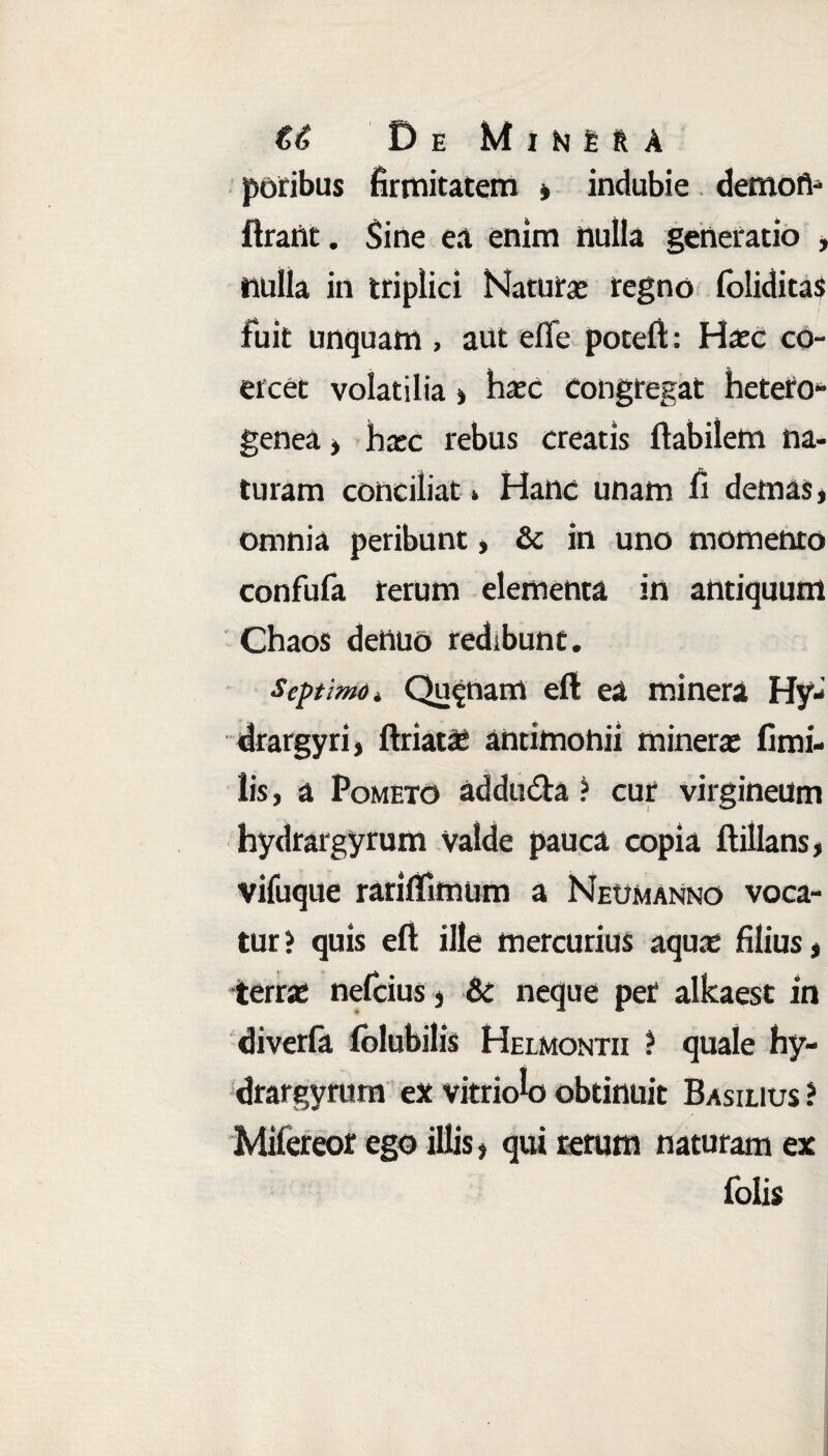 €6 De MiNfcRA potibus firmitatem , indubie demofl- ftrant. Sine ea enim nulla generatio , iiulla in triplici Natura: regno loliditas fuit unquam , aut effe poteft: Haec co¬ ercet volatilia» haec Congregat hetero- genea, hxc rebus creatis flabilem na¬ turam conciliat * Hanc unam fi demas * omnia peribunt, & in uno momento confufa rerum elementa in antiquum Chaos dettuo redibunt. Septimo * Quinam eft ea minera Hy- drargyri, ftriat£ antimohii minera: fimi- lis, a Pometo addu&a ? cur virgineum hydrargyrum valde pauca copia ftillans, vifuque rariffimum a Neumanno voca¬ tur i quis eft ille mercurius aquae filius, terrae nefeius, & neque per alkaest in diverfa folubilis Helmontii ? quale hy¬ drargyrum ex vitriok) obtinuit Basilius ? Mifereor ego illis, qui rerum naturam ex folis