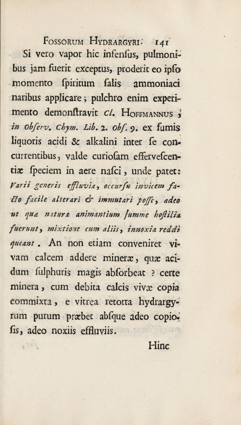 Si vero vapor hic infenfus, pulmoni¬ bus jam fuerit exceptus, proderic eo ipfo momento fpiritum falis ammoniaci naribus applicare; pulchro enim experi¬ mento demonftravit cl. Hoffmannus j in obferv. Chym. Lib. 2. Obf. 9. ex fumis liquoris acidi & alkalini inter fe con¬ currentibus, valde curiofam effervefcen- tix fpeciem in aere nafci, unde patet: Varii generis effluvia, occurfu invicem fa¬ cio facile alterari & immutari poffe, adeo ut qua natura animantium Jumme bofilia fuerunt, mixtione cum aliis, innoxia reddi queant. An non etiam conveniret vi¬ vam calcem addere minera:, qua: aci¬ dum fulphuris magis abforbeat ? certe minera, cum debita calcis viva: copia commixta, e vitrea retorta hydrargy- rum purum praebet abfque adeo copio¬ lis, adeo noxiis effluviis. Hinc