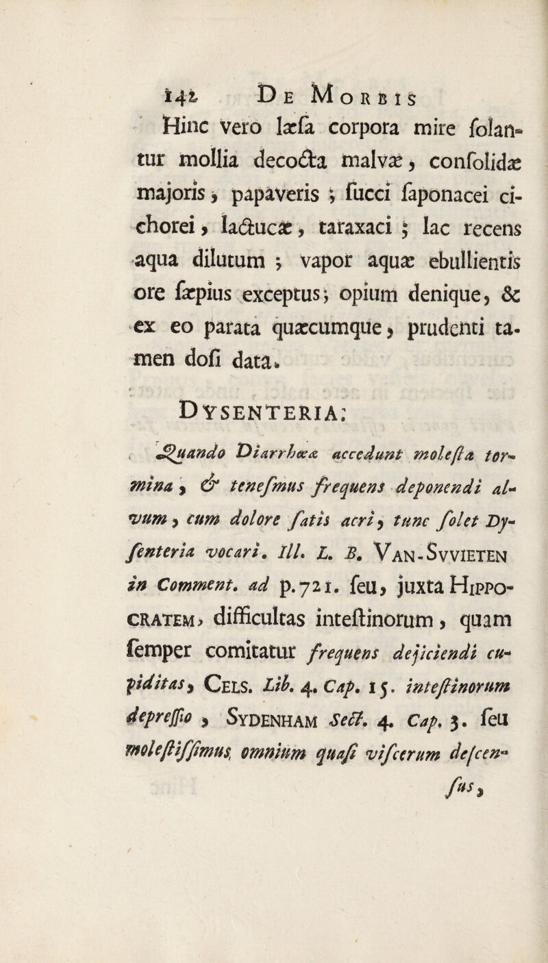 Hinc vero Iarla corpora mire jfolan* tur mollia decodta malva:, confolida: majoris ■, papaveris ; fucci faponacei ci¬ chorei , h&ucx, taraxaci ; lac recens aqua dilutum j vapor aquae ebullientis ore faepius exceptus-, opium denique, 8c ex eo parata quarcumque, prudenti ta¬ men doli data» t Dysenteria: Quando THarrhcea accedunt mole fla tor- mina , & tenefmus frequens deponendi al¬ vum , cum dolore fatis acri, tunc /olet Dy- fenteria vocari. III. L. B. Van- S v VIETEN in Comment. ad p.721. feU, juxta Hippo- cratem> difficultas inteftinorum, quam femper comitatur frequens dejiciendi cu¬ piditas i CelS. Lib.4f.Cap. 15. int e fi inorum deprejfio , SyDENHAM Setf. 4. Cap. 3. leU molefliffmus, omnium qua fi vi ferum defeen-