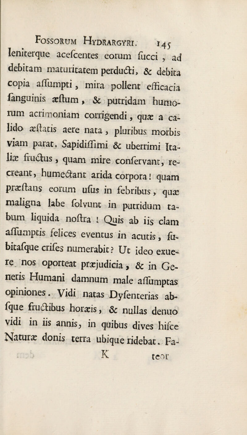 Ieniterque acefcentes eorum fucei , ad debitam maturitatem perdu&i, & debita copia affumpti, mira polient efficacia languinis atftum, & putridam humo- rum acrimoniam corrigendi, quas a ca¬ lido xxutis aere nata , pluribus morbis viam paiat, Sapidiffimi 8c uberrimi Ita- lix frudus j quam mire confervam, re¬ creant, hutnedant arida corpora I quam prxftans eorum ufiis in febribus * qua? maligna labe (olvunt in putridum ta¬ bum liquida noftra i Quis ab iis clam affumptis i elices eventus in acutis, fu* bitafque crife^ numerabit? Ut ideo exue** re nos oporteat prxjudicia, & in Ge¬ neris Humani damnum male affumptas opiniones. Vidi natas Dyfenterias ab- fque frudibus horxis, & nullas denuo \idi in iis annis 3 in quibus dives hi ice I^Iaturx donis terra ubique ridebat« Fa¬ lx tcor