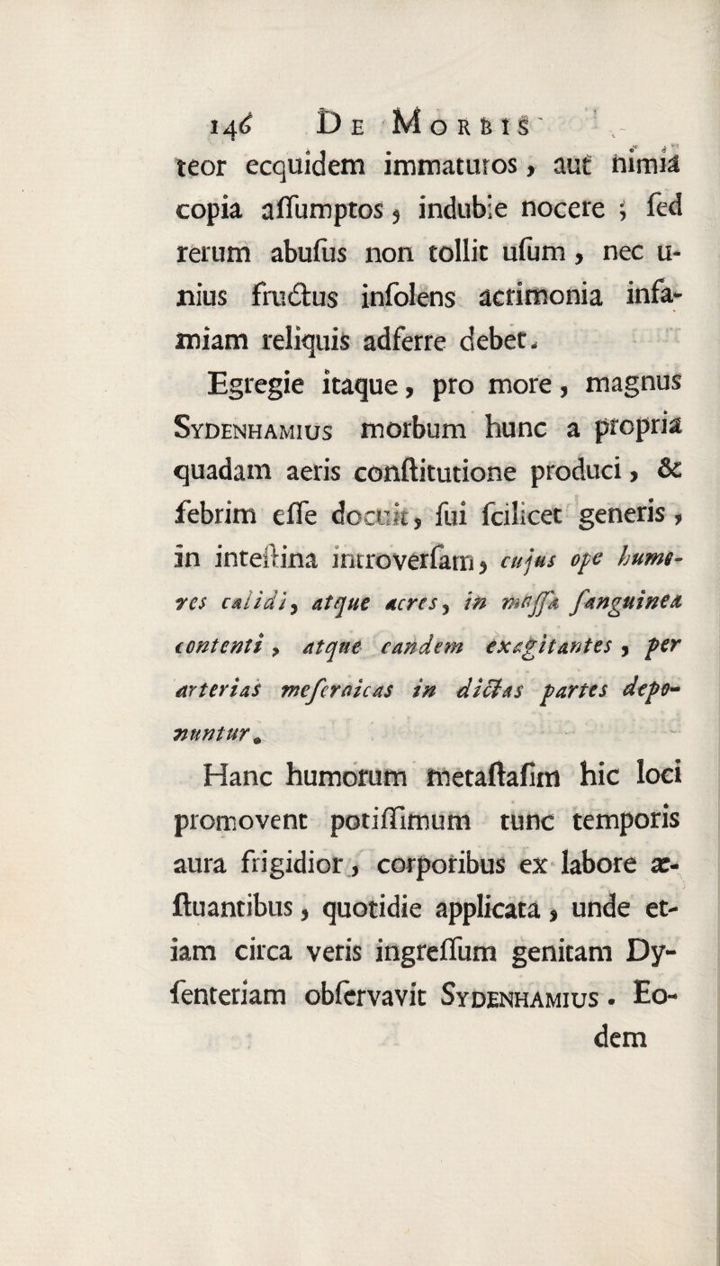teor ecquidem immaturos, aut turma copia affumptos s indubie nocere ; fed rerum abufus non tollit ufum, nec u- rtius fai&us infolens acrimonia infa¬ miam reliquis adferre debet. Egregie itaque, pro more, magnus Sydenhamius morbum hunc a propria quadam aeris conftitutione produci, & febrim efie docuit, fui fcilicet generis, in inteftina introverfam, cujus ope humt- res edidit atque acres5 in /anguinea contenti > atque eandem exagitantes , per arterias meferaicas in di dias partes depo¬ nuntur* Hanc humorum metaftafim hic loci promovent potiffimum tunc temporis aura frigidior , corporibus ex labore x- ftu antibus, quotidie applicata, unde et¬ iam circa veris ingreflum genitam Dy- fenteriam obfervavit Sydenhamius . Eo¬ dem