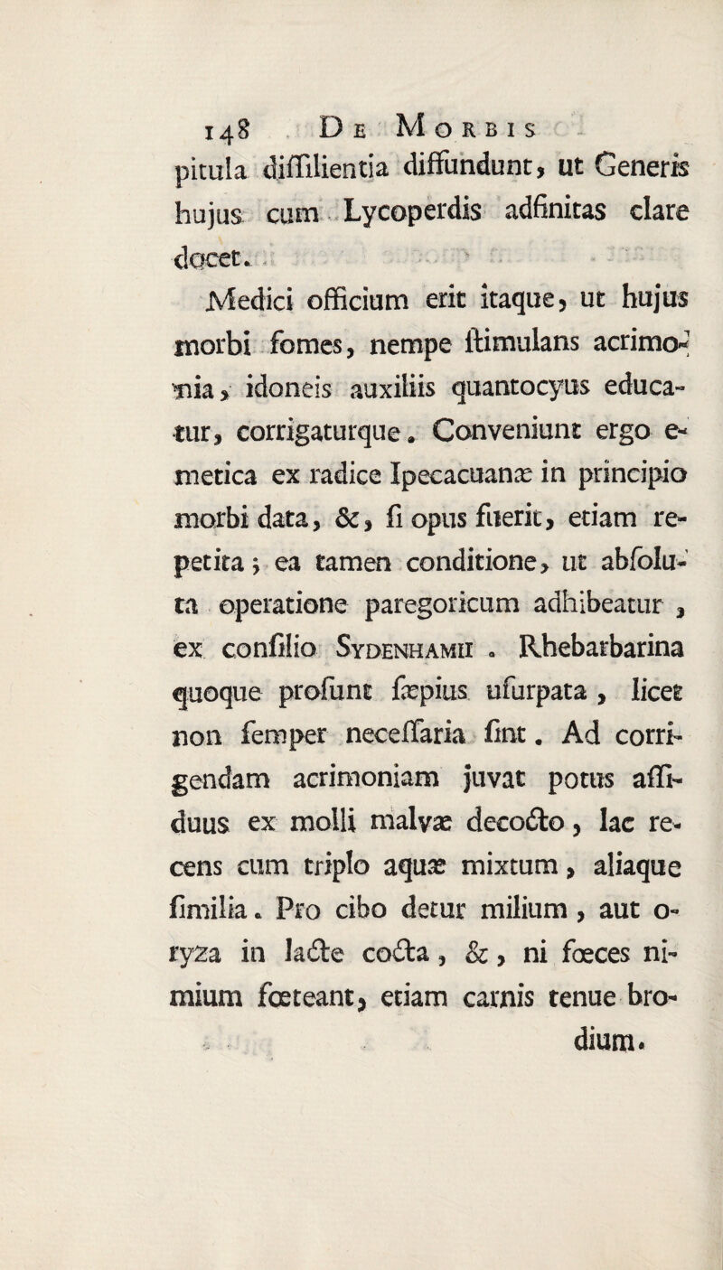 pitula diffilientia diffundunt, ut Generis hujus cum Lycoperdis adfinitas clare docet. Medici officium erit itaque, ut hujus morbi fomes, nempe ftimulans acrimo¬ nia > idoneis auxiliis quantocyus educa¬ tur, corrigaturque. Conveniunt ergo e* metica ex radice Ipecacuanae in principio morbi data, &, fi opus fuerit, etiam re¬ petita ; ea tamen conditione, ut abfolu- ta operatione paregoricum adhibeatur , ex confilio Sydenhamii . Rhebatbarina quoque profunt faepius ufurpata , licet non femper neceffaria fint. Ad corri¬ gendam acrimoniam juvat potus afft- duus ex molli malyte decodo, lac re¬ cens cum triplo aqua? mixtum, aliaque fimilia. Pro cibo detur milium, aut o- ryza in lade coda, &, ni foeces ni¬ mium foeteant, etiam carnis tenue bro- dium*