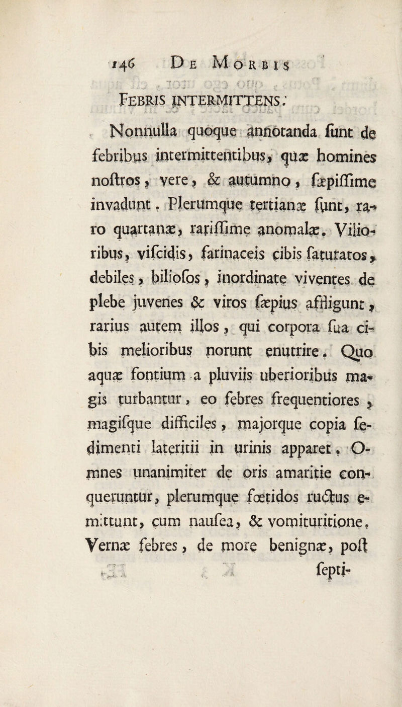 *? rvr ■■ • / i•11«/-.*. . .. V _ -t v.. , ■' '■ t ’ Febris intermittens: i •-**1 w •«*£' w' 4'~’ *>o ■ ■ . Nonnulla quoque annotanda funt de febribus intermittentibus, qux homines noftros, vere, & autumno, fsepiffime invadunt. Plerumque tertianae funt, ra-> ro quartana, ranffime anomala:. Vilio¬ ribus , vifcidis, farinaceis cibis faturatos, debiles, biliofos, inordinate viventes de plebe juvenes & viros fxpius affligunt, rarius autem illos, qui corpora fua ci- bis melioribus norunt enutrire. Quo aquae fontium a pluviis uberioribus ma¬ gis turbantur, eo febres frequentiores , magifque difficiles, majorque copia fe- dimenci lateritii in urinis apparet, O- mnes unanimiter de oris amaritie con¬ queruntur, plerumque foetidos rudus e- mittunt, cum naufea, & vomituricione, Vernx febres, de more benignae, pof .1 , fepti-