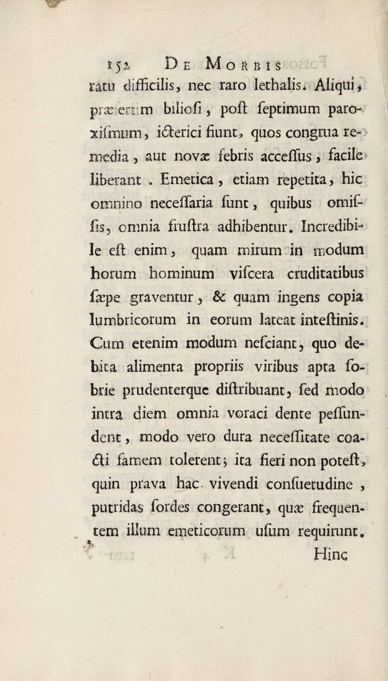 »5*> De Morbis sratu difficilis, nec raro Iethalis. Aliqui * praerertim biiiofi , poft feptimum paro- xifmum, idterici fiunt, quos congrua re¬ media , aut novx febris acceffus, facile liberant . Emetica, etiam repetita, hic omnino neceffaria funt, quibus omif- Tjs, omnia fruffia adhibentur. Incredibi¬ le efl: enim, quam mirum in modum horum hominum vifcera cruditatibus fepe graventur, & quam ingens copia lumbricorum in eorum lateat inteftinis. Cum etenim modum nefciant, quo de¬ bita alimenta propriis viribus apta fo- brie prudenterquc diftribuant , fed modo intra diem omnia voraci dente peffun- dent, modo vero dura neceffitate coa- dli famem tolerent > ita fieri non potefK quin prava hac vivendi confuetudine , putridas fordes congerant, qux frequen¬ tem illum emeticorum ufum requirunt. ?■•■■■ Hinc
