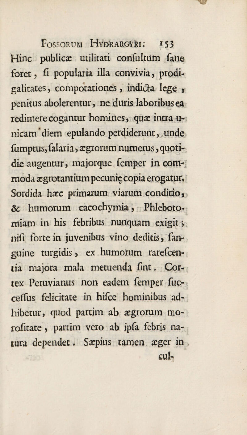 Hinc publica: utilitati confultum fane foret , fi popularia illa convivia, prodi¬ galitates, compotationes, indi&a lege , penitus abolerentur, ne duris laboribus ea redimere cogantur homines, qua: intra u- nicam 'diem epulando perdiderunt, unde iumptus, falaria, aegrorum numerus, quoti¬ die augentur, majorque femper in com¬ moda aegrotantium pecuni^ copia erogatur. Sordida haec primarum viarum conditio, & humorum cacochymia, Phleboto¬ miam in his febribus nunquam exigit •, nifi forte in juvenibus vino deditis, fan- guine turgidis, ex humorum rarefcen- tia majora mala metuenda fint. Cor¬ tex Peruvianus non eadem femper fuc- ceffus felicitate in hifce hominibus ad¬ hibetur, quod partim ab aegrorum mo- rofitate, partim vero ab ipfa febris na¬ tura dependet. Saepius tamen aeger in cui-;