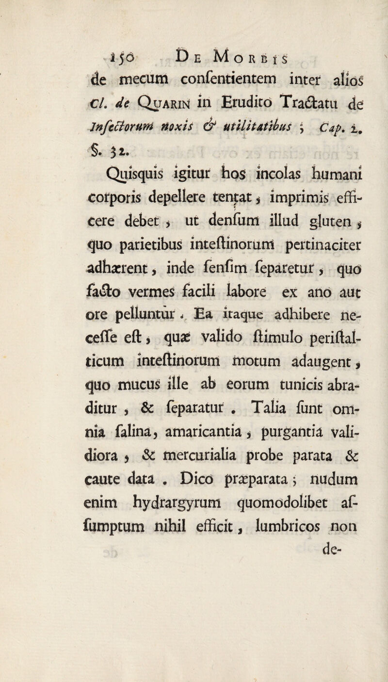 • iJd De Morbis de mecum confentientem inter alios cl. de Quarin in Erudito Tra&atu de Jnfettorum noxis & utilitatibus , Cap. i. , 1 * .. §. 3i. Quisquis igitur hos incolas humani corporis depellere tentat, imprimis effi- f cere debet , ut denfum illud gluten * quo parietibus inteftinorum pertinaciter adiment, inde fenfim feparetur , quo fatSto vermes facili labore ex ano aut ore pelluntur < Ea itaque adhibere ne- ceffe eft, quae valido ftimulo periftal- ticum inteftinorum motum adaugent* quo mucus ille ab eorum tunicis abra¬ ditur , & feparatur . Talia lunt om¬ nia falina, amaricantia * purgantia vali¬ diora * & mercurialia probe parata & caute data . Dico praeparata; nudum enim hydrargyrum quomodolibet af- fumptum nihil efficit, lumbricos non de-