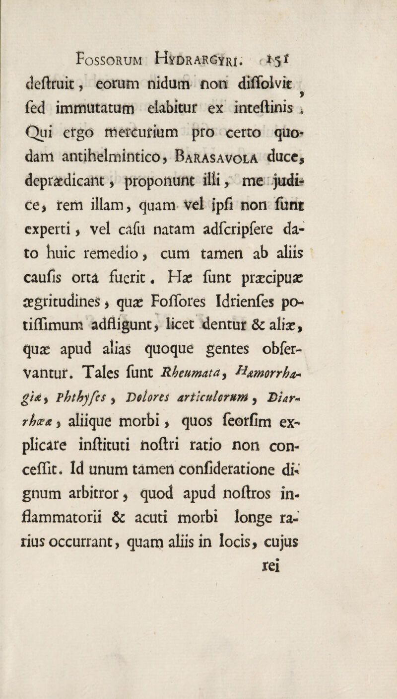 definiit, eorum nidum non diffolvit fed immutatum elabitur ex inteftinis . Qui ergo mercurium pro certo quo¬ dam antihelmintico, Barasavola duce, depudicant, proponunt illi, me judi¬ ce , rem illam, quam vel ipfi non funt experti, vel cafu natam adfcripfere da¬ to huic remedio, cum tamen ab aliis caufis orta fuerit. Hx funt prxcipux xgritudines, qux Foffores Idrienfes po- tiffimum adfligunt, licet dentur & alix, qux apud alias quoque gentes obfer- Vantut. Tales funt Rheumata, Hamorrha- gi*> vhthyfcs ) Dolores articulorum , Dur- rhoss, aliique morbi, quos feorfim ex¬ plicare inftituti noflri ratio non con- ceffit. Id unum tamen confideratione di¬ gnum arbitror, quod apud noflros in¬ flammatorii & acuti morbi longe ra¬ rius occurrant, quam aliis in locis, cujus rei