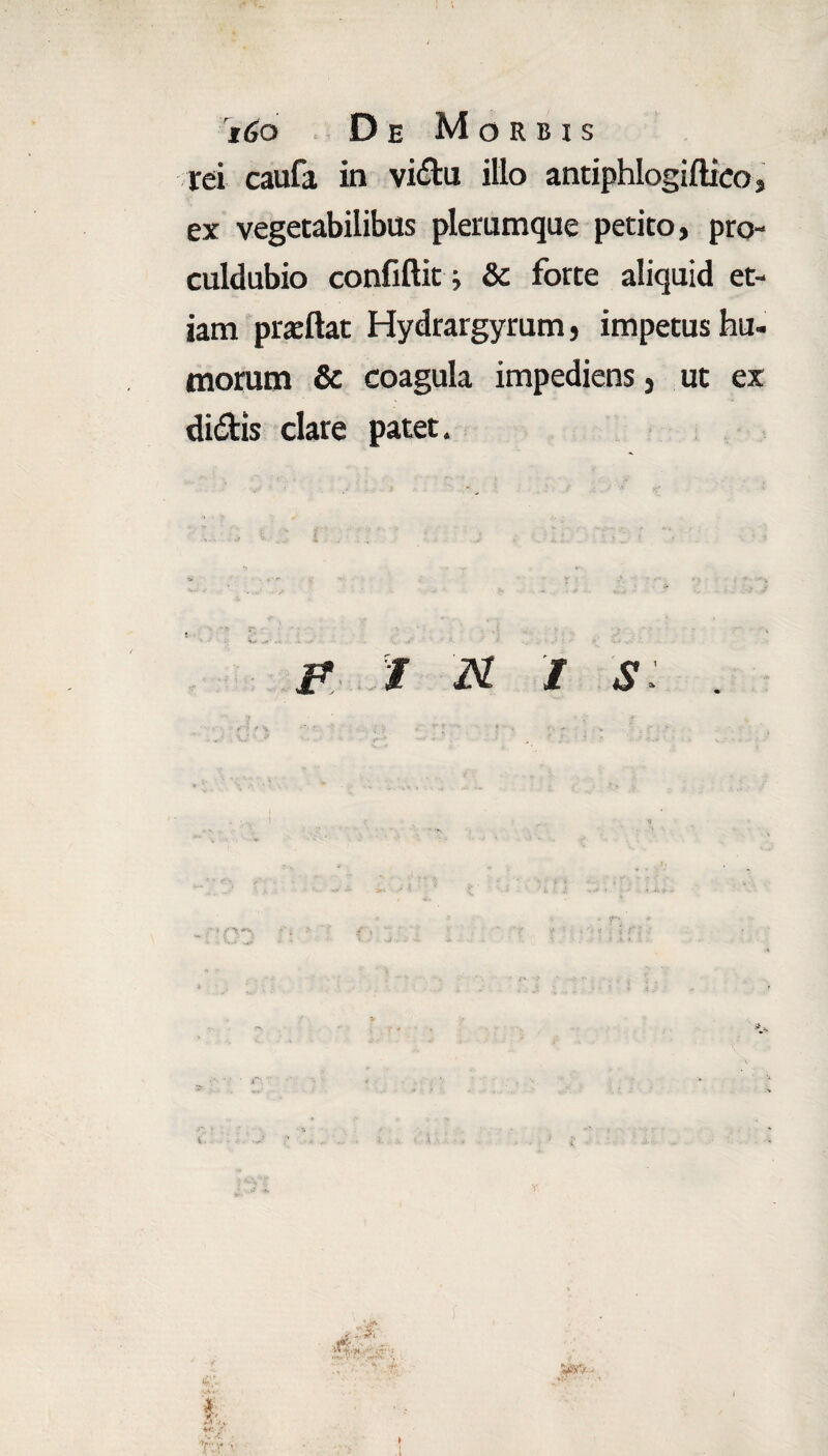 rei caufa in vidu illo antiphlogiftico, ex vegetabilibus plerumque petito, pro- culdubio confiftit j &: forte aliquid et¬ iam praftat Hydrargyrum, impetus hu¬ morum & coagula impediens, ut ex didis clare patet. I N I S