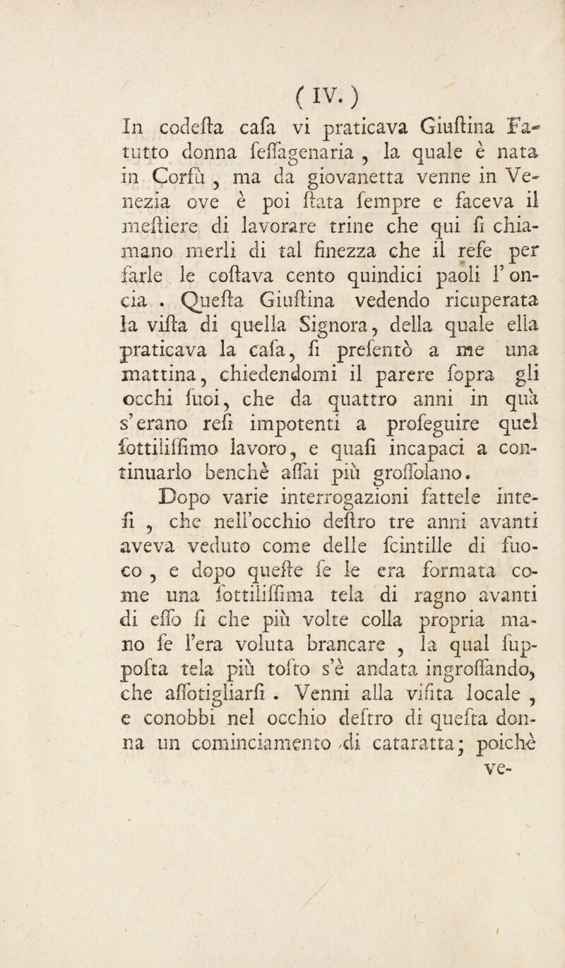 (IVO In codefta cala vi praticava Giuftina Fa-” tutto donna feffagenaria 5 la quale è nata in Corfu , ma da giovanotta venne in Ve¬ nezia ove è poi fiata Tempre e faceva il meftiere di lavorare trine che qui fi chia¬ mano merli di tal finezza che il refe per farle le coftava cento quindici paoli F on¬ cia . Quefta Giuftina vedendo ricuperata la vifta di quella Signora y della quale ella praticava la cafa5 fi preferito a me una mattina 5 chiedendomi il parere fopra gli occhi fuoi, che da quattro anni in qua s7 erano refi impotenti a profeguire quel fòttiliffimo lavoro, e quafi incapaci a con¬ tinuarlo benché affai più groffolano. Dopo varie interrogazioni fattele in te¬ li 5 che nelfocchio deliro tre anni avanti aveva veduto come delle fcintille di fuo¬ co y e dopo quefte fe le era formata co¬ me una fottiliffima tela di ragno avanti di effo fi che piu volte colia propria ma¬ no fe Fera voluta Francare y la qual fup- pofta tela più tolto s’è andata ingroffando5 che aflbtigliarfi . Venni alla vinta locale y e conobbi nei occhio deftro di quefta don¬ na un cominciamelito Vi cataratta; poiché ve-