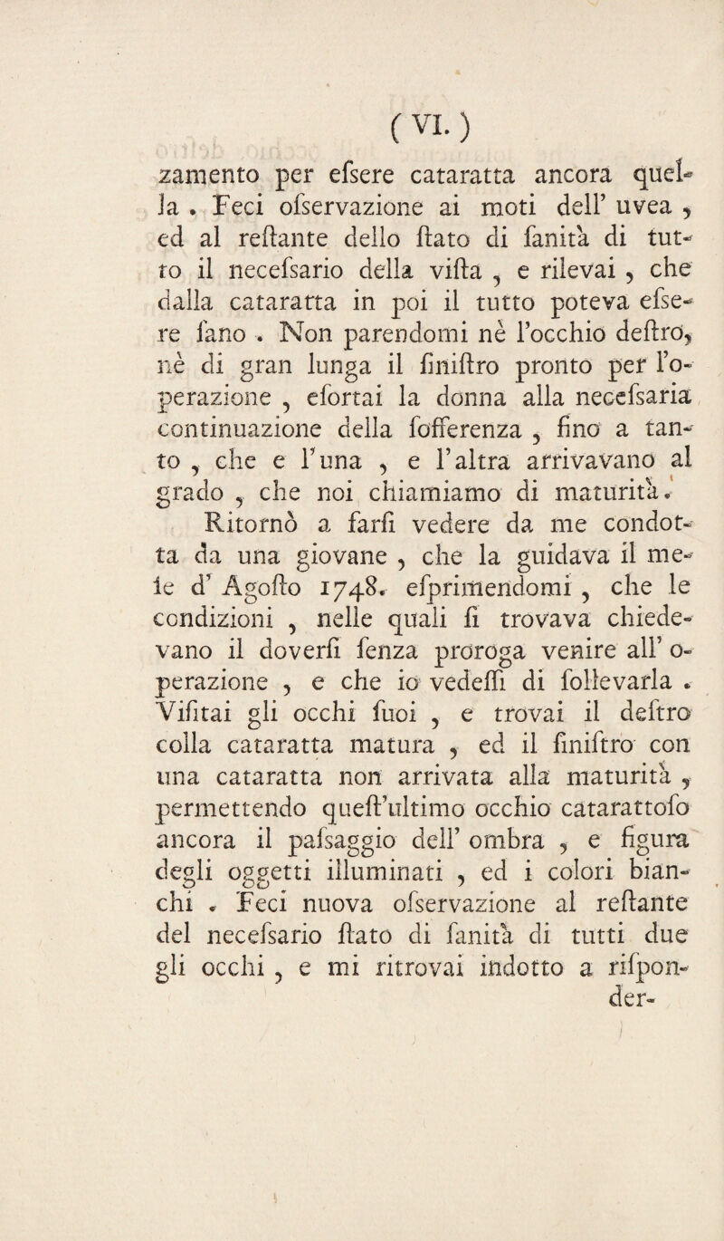 zaniento per efsere cataratta ancora quel¬ la . Feci ofservazione ai moti dell’ uvea j ed al reftante delio ftato di fanita di tut¬ to il necefsario della villa 5 e rilevai 5 che dalla cataratta in poi il tutto poteva efse¬ re fano . Non parendomi nè l’occhio delirò, nè eli gran lunga il finiftro pronto per l’o- perazione 5 efortai la donna alla necefsaria continuazione della fofferenza 5 fino a tan¬ to che e l’una , e l’altra arrivavano al grado y che noi chiamiamo di maturità* Ritornò a farfi vedere da me condot¬ ta da una giovane , che la guidava il me¬ le d’ Àgofto 1748. efprirtiendomi , che le condizioni , nelle quali fi trovava chiede¬ vano il doverli fenza proroga venire all’ o- perazione , e che io vedeffi di follevarla * Vifitai gli occhi fuoi , e trovai il deftro colla cataratta matura , ed il finiftro con una cataratta non arrivata alla maturità , permettendo queft’ultimo occhio catarattofo ancora il pafsaggio dell’ ombra , e figura degli oggetti illuminati , ed i colori bian¬ chi » Feci nuova ofservazione al rollante del necefsario flato di fanita di tutti due gli occhi ? e mi ritrovai indotto a rilpon- der- /