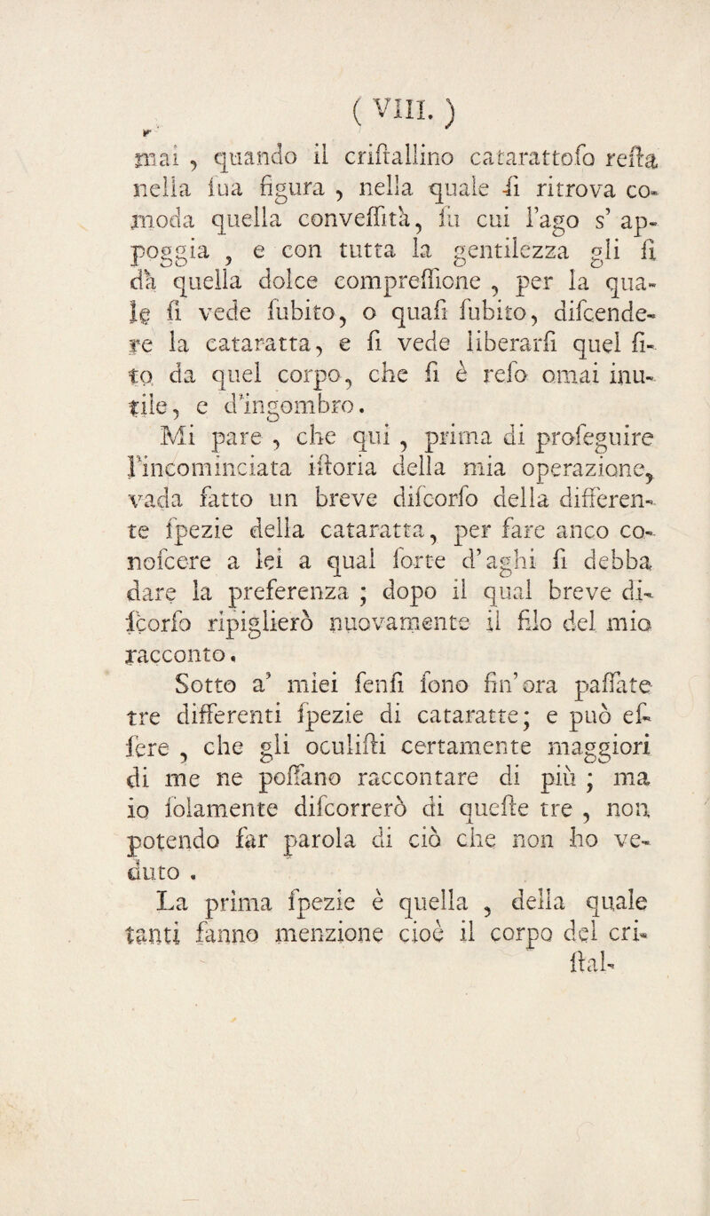 r ' inai ^ quando iì criftallino catarattofo reft& nella fua figura , nella quale iì ritrova co* inoda quella conveffitk, fii cui l’ago s’ ap¬ poggia 9 e con tutta la gentilezza gli fi da quella dolce compresone , per la qua» fi vede fubito, o quali fubito , difcende* re la cataratta, e fi vede liberarfi quel fi¬ fa da quel corpo, che fi è refa ornai inu¬ tile, e dIngombro. Mi pare , che qui , prima di profeguire lincominciata iftoria della mia operazione,, vada fatto un breve difcorfo della differen¬ te fpezie della cataratta, per fare anco co- nofcere a lei a qual forte d’aghi fi debba dare la preferenza ; dopo il qual breve di¬ fcorfo ripiglierò nuovamente il filo del mio racconto, Sotto a’ miei fenfi fono fin’ora paffate tre differenti fpezie di cataratte; e può et fere , che gli oculifti certamente maggiori di me ne pollano raccontare di più ; ma io foiamente difcorrerò di quelle tre , non, potendo far parola eli ciò che non ho ve¬ duto , La prima fpezie è quella , della quale tanti fanno menzione cioè il corpo del en¬ fiai-