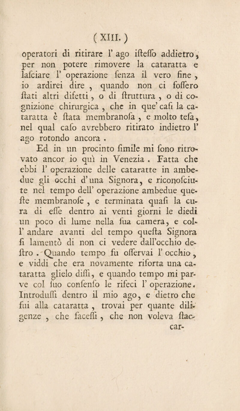 operatori di ritirare l’ago ifteffo addietro, per non potere rimovere la cataratta e lafciare 1’ operazione fenza il vero fine , io ardirei dire , quando non ci foffero flati altri difetti, o di ftruttura , o di co¬ gnizione chirurgica , che in que’ cafi la ca¬ taratta è ftata membranofa , e molto tefa, nel qual cafo avrebbero ritirato indietro 1’ ago rotondo ancora . Ed in un procinto fimile mi fono ritro¬ vato ancor io qui in Venezia « Fatta che ebbi 1’ operazione delle cataratte in ambe¬ due gli occhi d’una Signora, e riconofciu- te nel tempo dell’ operazione ambedue que- fle membranofe , e terminata quafi la cu¬ ra di effe dentro ai venti giorni le diedi un poco di lume nella fua camera, e col- 1’ andare avanti del tempo quefta Signora fi lamentò di non ci vedere dall’occhio de¬ liro .'Quando tempo fu offervai f occhio y e viddi che era novamente riforta una ca¬ taratta glielo dilli 5 e quando tempo mi par¬ ve col ino confenfo le rifeci l’operazione. Introduffi dentro il mio ago, e dietro che fui alla cataratta , trovai per quante dili¬ genze , che faceffi , che non voleva fiac¬ car-