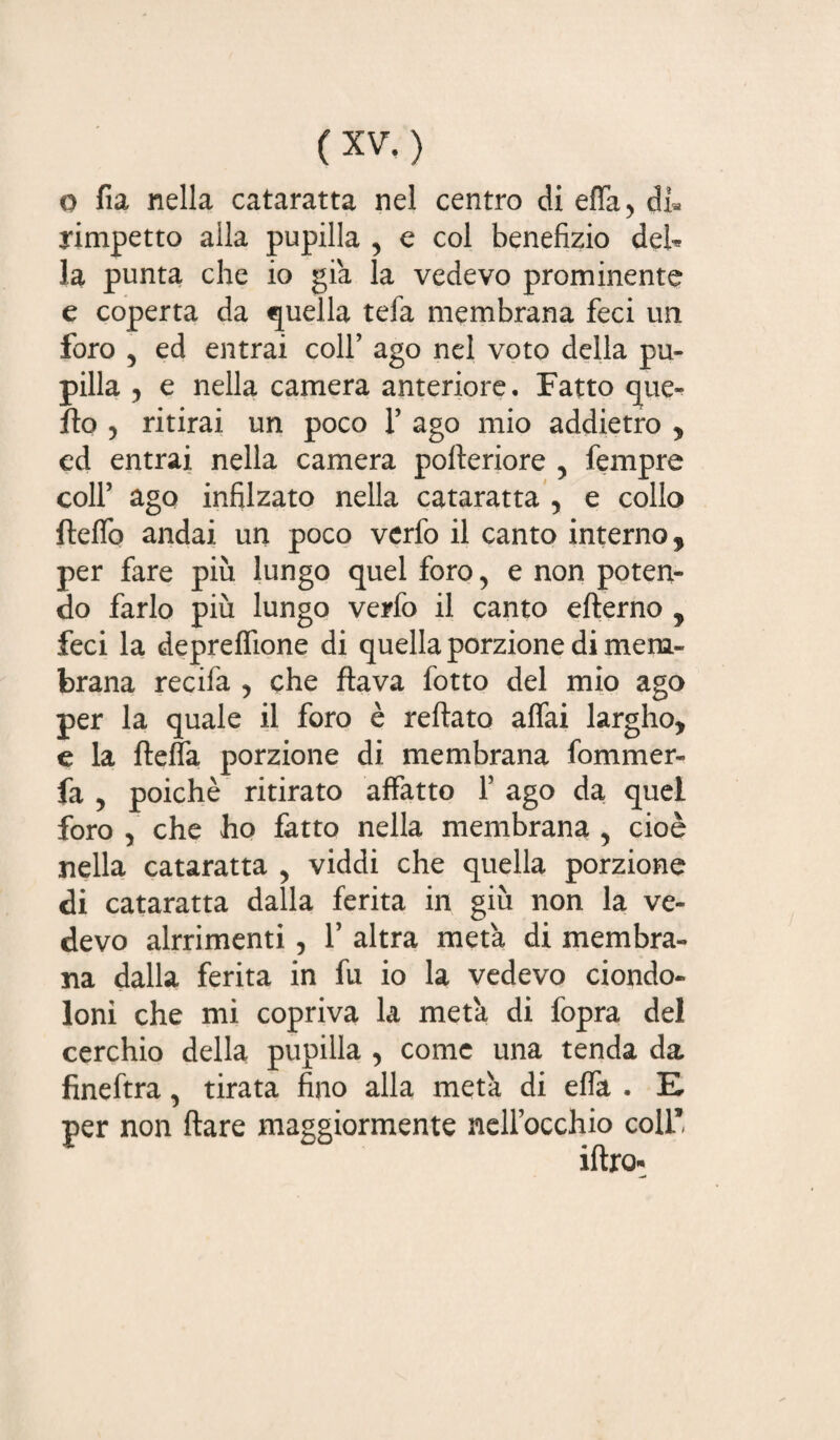 o fia nella cataratta nel centro di effa, di* yimpetto alla pupilla , e col benefizio deh la punta che io già la vedevo prominente e coperta da quella tefa membrana feci un foro , ed entrai coll’ ago nel voto della pu¬ pilla , e nella camera anteriore. Fatto que¬ llo , ritirai un poco 1’ ago mio addietro , ed entrai nella camera pofteriore , Tempre coll’ ago infilzato nella cataratta , e collo fteffo andai un poco verfo il canto interno, per fare più lungo quel foro, e non poten¬ do farlo più lungo verfo il canto efterno , feci la deprelfione di quella porzione di mem¬ brana recifa , che flava fotto del mio ago per la quale il foro è reftato affai largho, e la fleffa porzione di membrana fommer- fa y poiché ritirato affatto 1’ ago da quel foro , che ho fatto nella membrana , cioè nella cataratta , viddi che quella porzione di cataratta dalla ferita in giù non la ve¬ devo alrrimenti, 1’ altra metà di membra¬ na dalla ferita in fu io la vedevo ciondo¬ loni che mi copriva la metà di fopra del cerchio della pupilla , come una tenda da fìneftra, tirata fino alla metà di effa . E. per non ftare maggiormente nell’occhio coll*