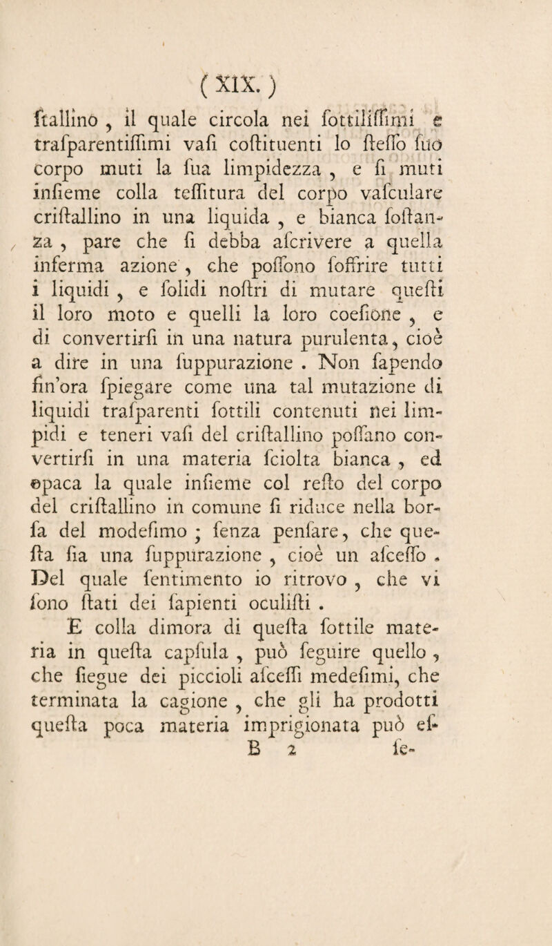 ( XIX. ) ftallino , il quale circola nei fottiliffinii e trafparentiffimi vafi coftituenti lo fteffo fuo corpo muti la fua limpidezza 5 e fi muti infieme colla teflitura del corpo valculare criftallino in una liquida 5 e bianca follali - za , pare che fi debba afcrivere a quella inferma azione , che poffono foffrire tutti i liquidi , e folidi noftri di mutare quelli il loro moto e quelli la loro coefione y e di convertirfi in una natura purulenta ^ cioè a dire in una fuppurazione . Non fapendo finora fpiegàre come una tal mutazione di liquidi trafparenti fottili contenuti nei lini- pidi e teneri vafi del criftallino poflfano con¬ vertirfi in una materia fciolta bianca , ed ©paca la quale infieme col refto del corpo del criftallino in comune li riduce nella bor¬ ra del modefimo ; fenza penfare, che que¬ lla ha una fuppurazione y cioè un afceffo « Del quale fentimento io ritrovo , che vi fono flati dei fapienti oculifti . E colla dimora di quella fottile mate¬ ria in quella capfula , può feguire quello , che fiegue dei piccioli afceffi medefimq che terminata la cagione , che gli ha prodotti quella poca materia imprigionata può ef- B 2 fe-