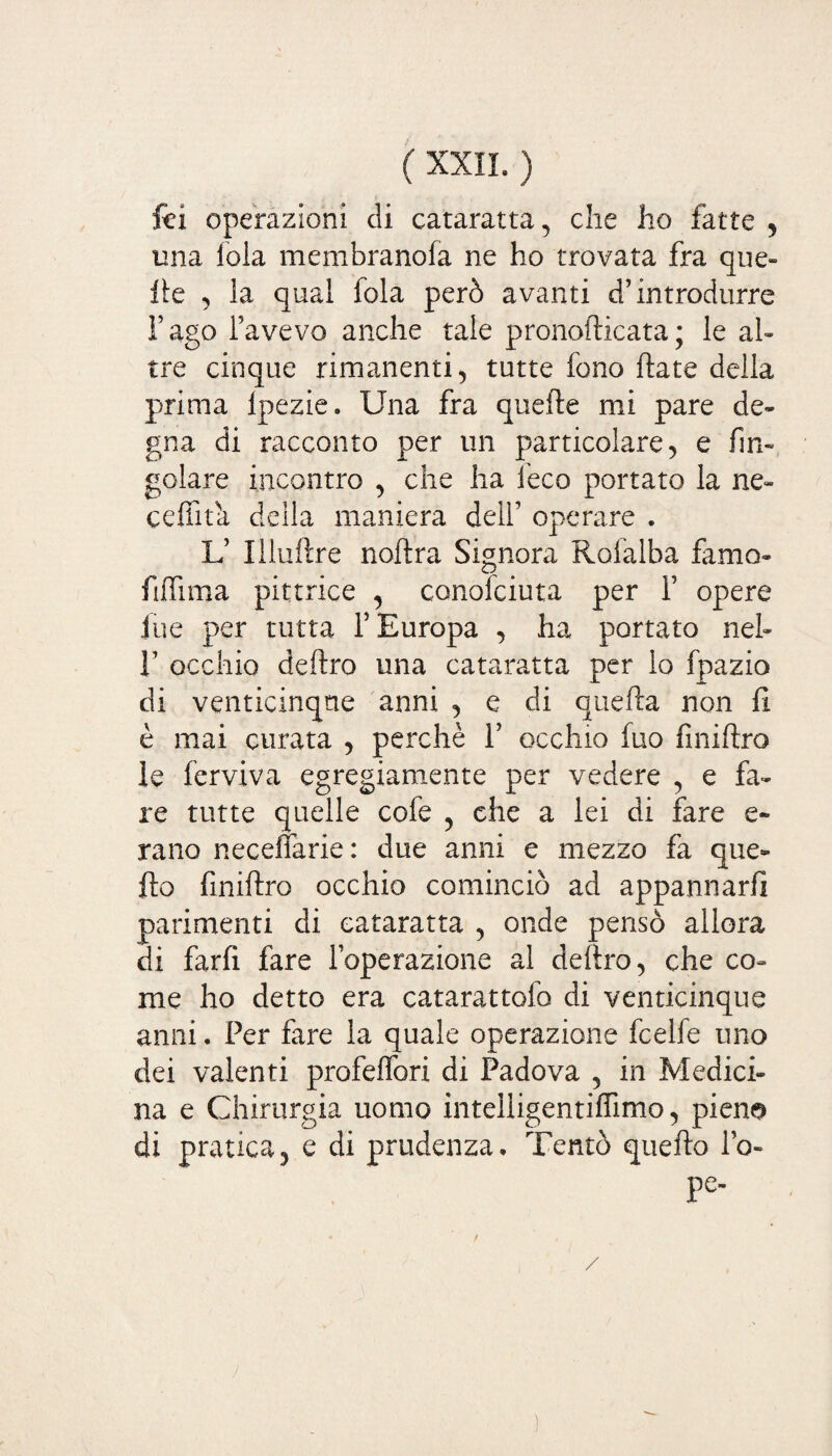 fci operazioni di cataratta, che ho fatte , una fola membranofa ne ho trovata fra que¬ lle , la qual fola però avanti d’introdurre l’ago l’avevo anche tale pronofticata; le al» tre cinque rimanenti, tutte fono fiate della prima Ipezie. Una fra quelle mi pare de¬ gna di racconto per un particolare, e An¬ golare incontro , che ha feco portato la ne» cedua della maniera dell’ operare . L’ Illuftre nodra Signora Rofalba famo- fiffima pittrice , conofciuta per 1’ opere lue per tutta l’Europa , ha portato nel» 1’ occhio deliro una cataratta per lo fpazio di venticinque anni , e di quella non 11 è mai curata , perchè 1’ occhio fuo Anidro le ferviva egregiamente per vedere , e fa¬ re tutte quelle cofe , che a lei di fare e- rano neceffarie: due anni e mezzo fa que¬ llo Anidro occhio cominciò ad appannarli parimenti di cataratta , onde pensò allora di fard fare l’operazione al deliro, che co¬ me ho detto era catarattofo di venticinque anni. Per fare la quale operazione fcelfe uno dei valenti profelfori di Padova , in Medici¬ na e Chirurgia uomo intelligentilfimo, pieno di pratica, e di prudenza. Tentò quedo Po¬ pe-