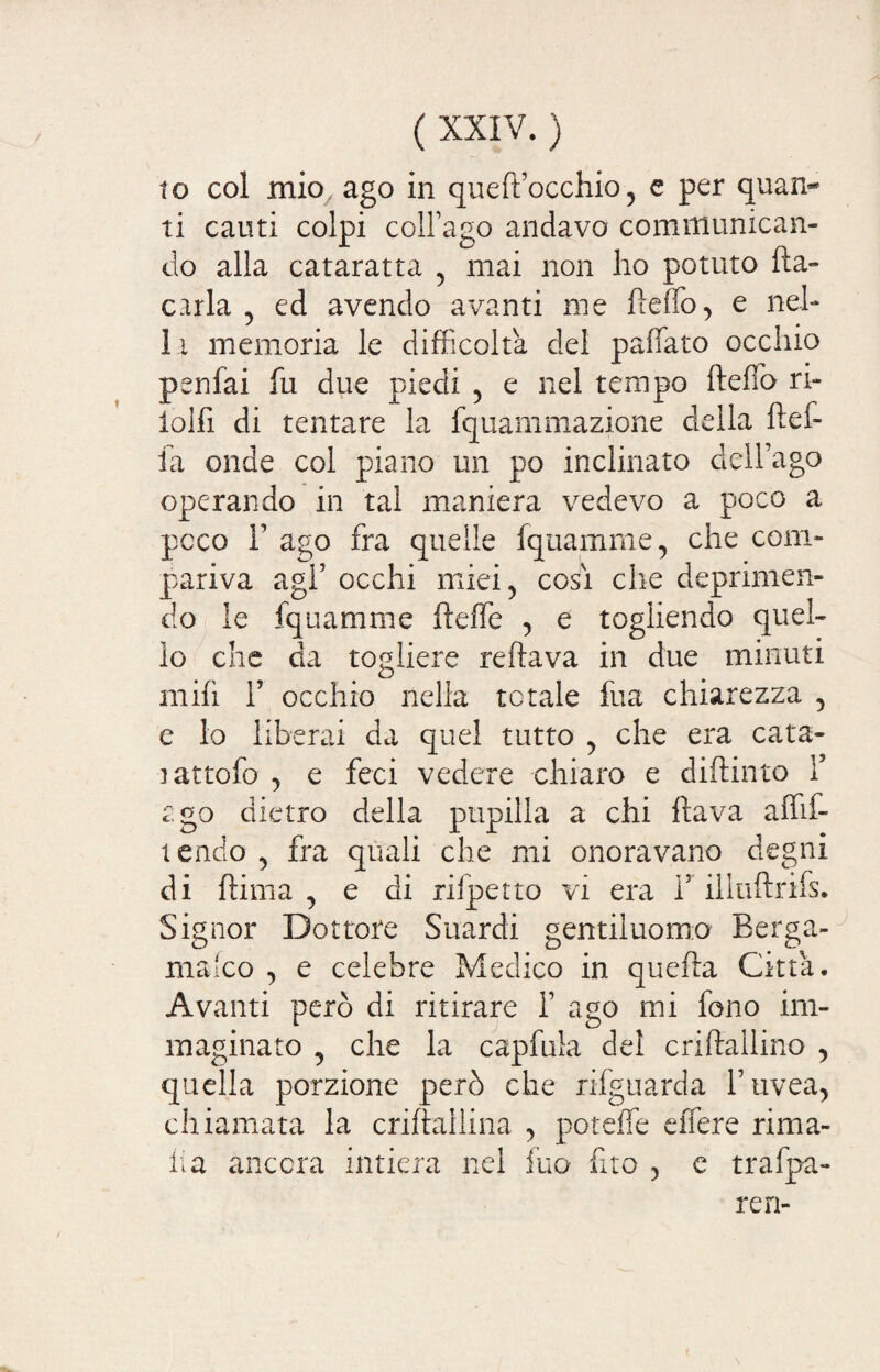 to col mio, ago in queft’occhio, c per quan¬ ti cauti colpi coll’ago andavo communican- do alla cataratta , mai non ho potuto ha- caria , ed avendo avanti me beffò, e nel¬ la memoria le difficolta del paffato occhio penfai fu due piedi , e nel tempo beffo ri- iolfi di tentare la fquammazione della bef¬ fa onde col piano un po inclinato dell’ago operando in tal maniera vedevo a poco a poco F ago fra quelle fquamme, che com¬ pariva agl’ occhi miei, cosi che deprimen¬ do le fquamme beffe , e togliendo quel¬ lo che da togliere rebava in due minuti mib 1’ occhio nella totale fua chiarezza , e lo liberai da quel tutto , che era cata- rattofo , e feci vedere chiaro e dibinto Y ego dietro della pupilla a chi bava affit¬ tendo , fra quali che mi onoravano degni di bima , e di rifpetto vi era l5 illubrifs. Signor Dottore Suardi gentiluomo Eerga- mafeo , e celebre Medico in queba Citta. Avanti però di ritirare i’ ago mi fono im¬ maginato , che la capfula del criballino , quella porzione però che rifguarda l’uvea, chiamata la cribaìlina , poteffe effere rima¬ li a ancora intiera nel fuo fxto , c trafpa- ren-
