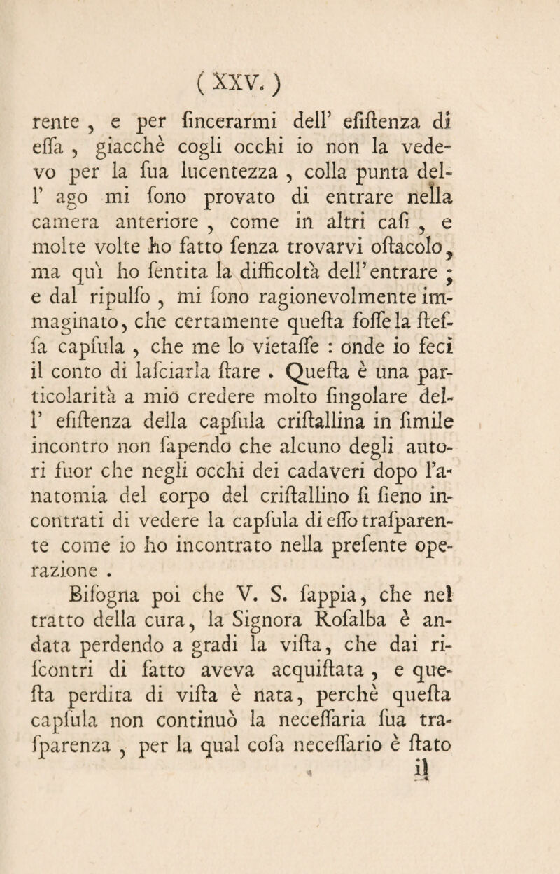 rente , e per {incerarmi dell’ efiftenza di effa , giacché cogli occhi io non la vede¬ vo per la fua lucentezza , colla punta deh T ago mi fono provato di entrare nella camera anteriore , come in altri cali , e molte volte ho fatto fenza trovarvi oftacolo^ ma qui ho fentita la difficolta dell’entrare ; e dal ripulfo , mi fono ragionevolmente im¬ maginato, che certamente quefta folfelaftef- fa capfula , che me Io vietaffe : onde io feci il conto di lafciarla ftare . Quefta è una par¬ ticolarità a mio credere molto fingolare del- r efiftenza della capfula criftallina in fimile incontro non fapendo che alcuno degli auto¬ ri fuor che negli occhi dei cadaveri dopo l’a*' natomia del corpo del criftallino fi fieno in¬ contrati di vedere la capfula di effo trafparen- te come io ho incontrato nella prefente ope¬ razione . Bifogna poi che V. S. fappia, che nel tratto della cura, la Signora Rofalba è an¬ data perdendo a gradi la vifta, che dai ri- fcontri di fatto aveva acquiftata , e que¬ fta perdita di vifta è nata, perchè quefta caplula non continuò la neceffaria fua tra- fparenza , per la qual cofa neceffario è ftato A