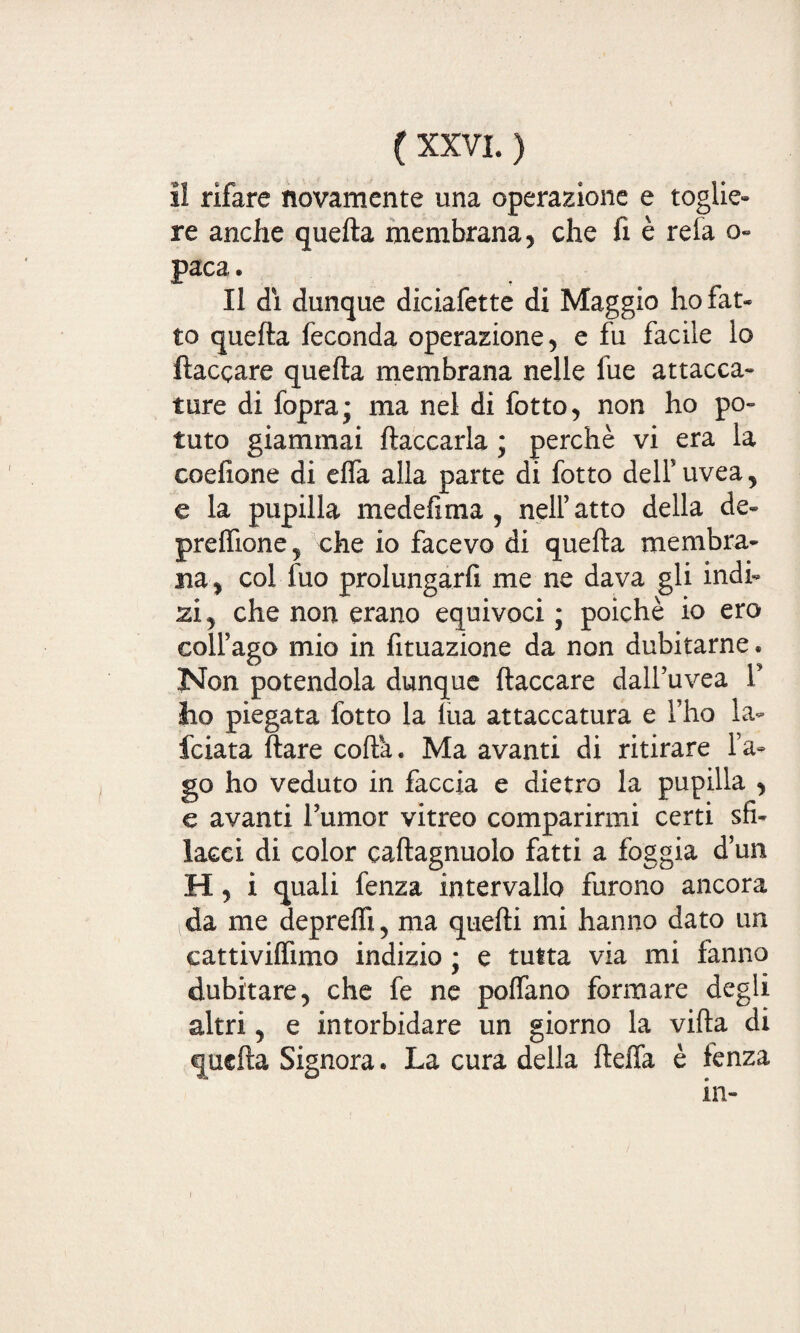 I! rifare novamente una operazione e toglie» re anche quefta membrana, che fi è rela o- paca. Il dì dunque diciafette di Maggio hofat- to quefta feconda operazione, e fu facile lo fiaccare quefta membrana nelle fue attacca¬ ture di fopra; ma nel di fotto, non ho po¬ tuto giammai fiaccarla ; perchè vi era la coefione di efla alla parte di fotto dell5uvea, e la pupilla medefima , nell’atto della de¬ predane, che io facevo di quefta membra¬ na, col fuo prolungarfi me ne dava gli indi¬ si, che non erano equivoci ; poiché io ero coll’ago mio in fituazione da non dubitarne • Non potendola dunque fiaccare dall’uvea F lio piegata fotto la lua attaccatura e l’ho la» fciata Ilare coda. Ma avanti di ritirare l’a¬ go ho veduto in faccia e dietro la pupilla , e avanti Fumor vitreo comparirmi certi sfi¬ lacci di color caftagnuolo fatti a foggia d’un H, i quali fenza intervallo furono ancora da me depredi, ma quelli mi hanno dato un cattivilfimo indizio ; e tutta via mi fanno dubitare, che fe ne pedano formare degli altri, e intorbidare un giorno la villa di quefta Signora. La cura della fteda è fenza