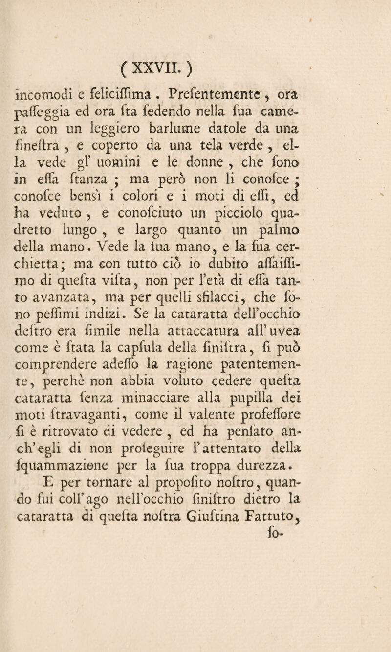 incomodi e feliciffima . Prefentementc , ora palleggia ed ora ita fedendo nella fua carne- ra con un leggiero barlume datole da una fineftra , e coperto da una tela verde , el¬ la vede gl’ uomini e le donne , che fono in effa ftanza ; ma però non li conoide ; conofce bensì i colori e i moti di effi, ed ha veduto , e conofciuto un picciolo qua¬ dretto lungo , e largo quanto un palmo della mano. Vede la lua mano, e la fua cer¬ chietta; ma con tutto ciò io dubito affaiffi- mo di quefta vifta, non per l’età di effa tan¬ to avanzata, ma per quelli sfilacci, che fo¬ lio pefhmi indizi. Se la cataratta dell’occhio deftro era fimile nella attaccatura all’uvea come è ftata la capiula della finiftra, fi. può comprendere adeffo la ragione patentemen¬ te, perchè non abbia voluto cedere quefta cataratta lenza minacciare alla pupilla dei moti ftravaganti, come il valente profeifore fi è ritrovato di vedere , ed ha penfato an¬ eli’egli di non proieguire l’attentato della fquammaziene per la iua troppa durezza. E per tornare al propofìto noftro, quan¬ do fui coll’ago nell’occhio finiftro dietro la - c> cataratta di queita noltra Giuftina Fattuto, fo-