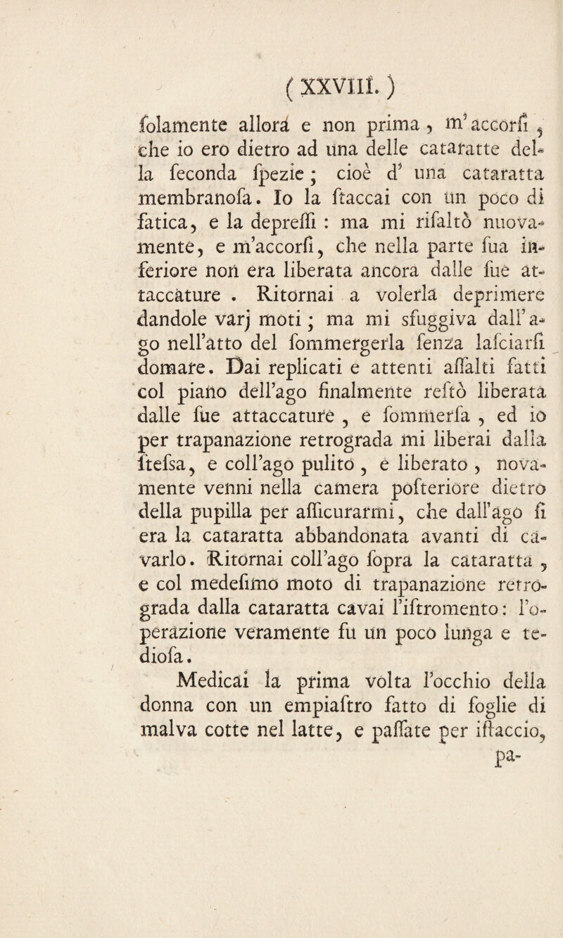 folamentc allori e non prima , m5 accori , che io ero dietro ad una delle cataratte del¬ la feconda fpezie ; cioè d? una cataratta membranofa. Io la ftaccai con un poco di fatica 5 e la depreffi : ma mi rifaltò nuova¬ mente, e m’accorfi, che nella parte fua in¬ feriore noti era liberata ancora dalle fuè at¬ taccature . Ritornai a volerla deprimere dandole varj moti; ma mi sfuggiva dall’a- go nell’atto del fommergerla fenza lafciarfì domare. Dai replicati e attenti affalti fatti col piano dell’ago finalmente reftò liberata dalle fue attaccature , e fomriierfa , ed io per trapanazione retrograda mi liberai dalla freisa ^ e coll’ago pulito , e liberato , nova- mente venni nella camera pofteriore dietro della pupilla per alficurarmi 5 che dall’ago fi era la cataratta abbandonata avanti di ca¬ varlo. Ritornai coll’ago foprà la cataratta 5 e col medefimo moto di trapanazione retro¬ grada dalla cataratta cavai l’iftromento : l’o¬ perazione veramente fu un poco lunga e te» diofa. Medicai la prima volta l’occhio della donna con un empiaftro fatto di foglie di malva cotte nel latte, e pallate per iftaccio? pa~