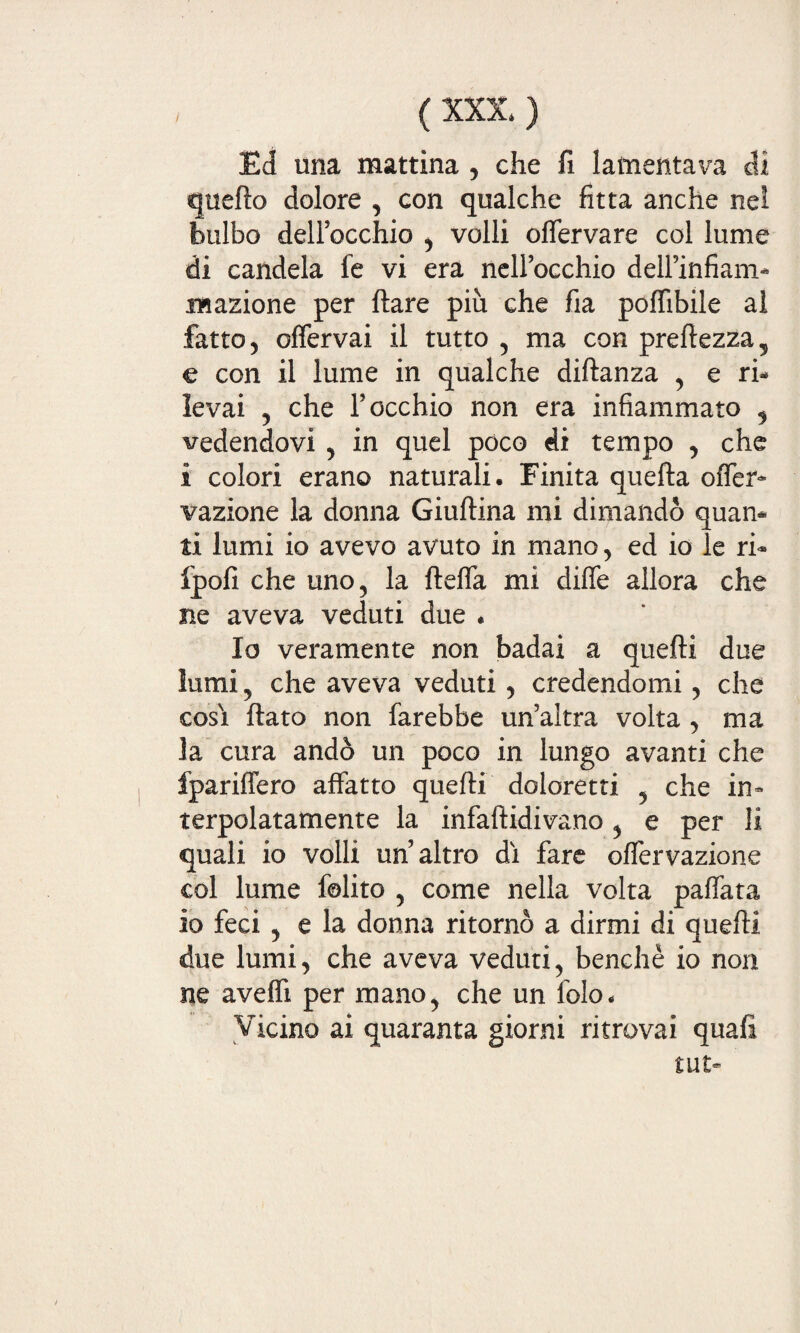 Ed una mattina , che fi lamentava di quello dolore , con qualche fitta anche nel bulbo dell’occhio , volli oflervare col lume di candela le vi era nell’occhio dell’infiam- .mazione per Ilare più che fia poffibile al fatto, offervai il tutto , ma con prellezza, e con il lume in qualche dillanza , e ri¬ levai , che l’occhio non era infiammato , vedendovi , in quel poco di tempo , che i colori erano naturali. Finita quella ofler- vazione la donna Giullina mi dimandò quan¬ ti lumi io avevo avuto in mano, ed io le ri- fpofi che uno, la fleffa mi dille allora che ne aveva veduti due . Io veramente non badai a quelli due lumi, che aveva veduti, credendomi, che cosi flato non farebbe un’altra volta , ma la cura andò un poco in lungo avanti che fpariffero affatto quelli doloretti , che in¬ terpolatamente la infallidivano, e per li quali io volli un’altro di fare olfervazione col lume felito , come nella volta pallata io feci , e la donna ritornò a dirmi di quelli due lumi, che aveva veduti, benché io non ne avelli per mano, che un folo. Vicino ai quaranta giorni ritrovai quali tut-