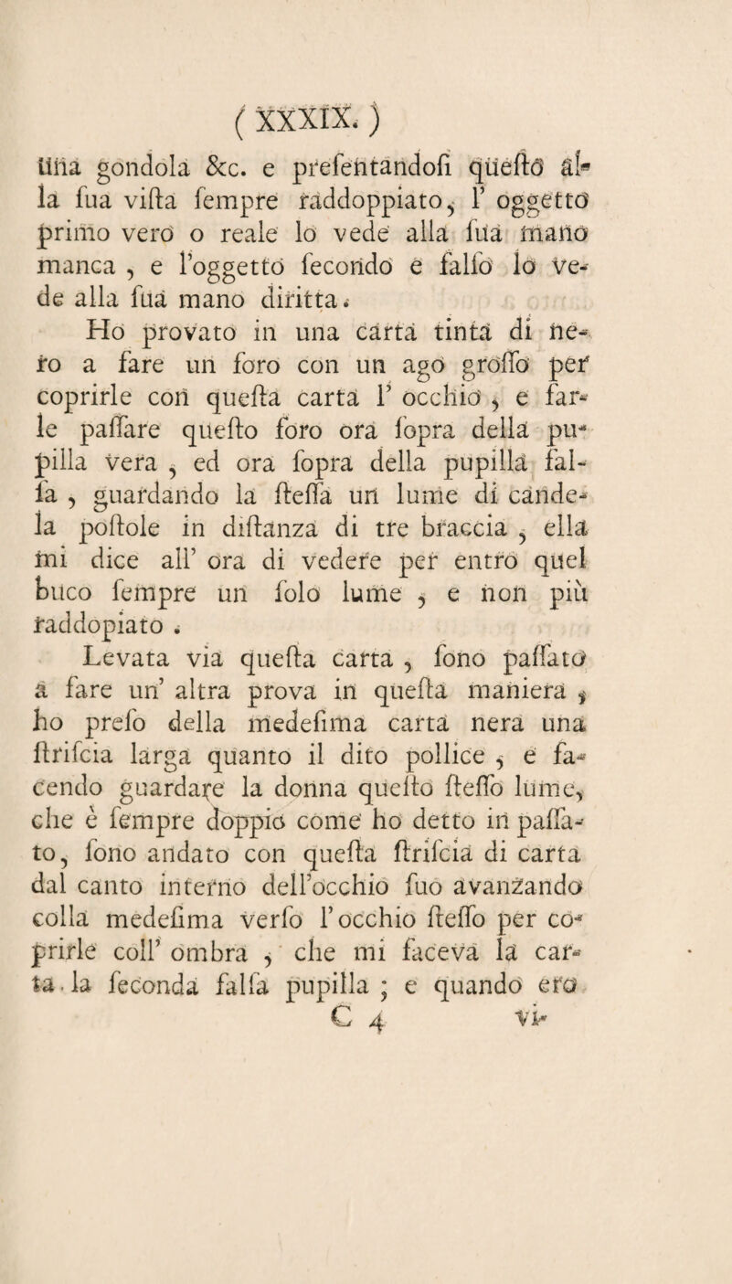 lìiia gondola &c. e prefentandofi quellò ài» la fua villa fempre raddoppiato^ 1’ oggetto primo vero o reale lo vede alla ina mano manca , e l’oggetto fecondo e fallo lo Ve¬ de alla firn mano diritta. Ho provato in una carta tinta di ne¬ ro a fare un foro con un ago grolle per coprirle con quella carta V occhio' , e far¬ le palfare quello foro ora lopra della pu¬ pilla vera ^ ed ora fopra della pupilla fal¬ la , guardando la flelfa un lume di cande¬ la portole in dirtanza di tre braccia ? ella ini dice all’ ora di vedere per entro quel buco fempre un folo lume , e non più faddopiato . Levata via quella carta , fono palfatò a fare un altra prova in quella maniera $ ho prefo della medefima carta nera una rtrifcia larga quanto il dito pollice ^ e fa¬ cendo guardale la donna quello fielfo lume, che è fempre doppio come ho detto in paffu¬ tofono andato con quella ftrifcia di carta dal canto interno dell’occhio fuo avanzando colla medefima verfo l’occhio rtelfo per co* furie colf ombra > che mi faceva h car¬ tata feconda falfa pupilla ; e quando ero C 4 vi*