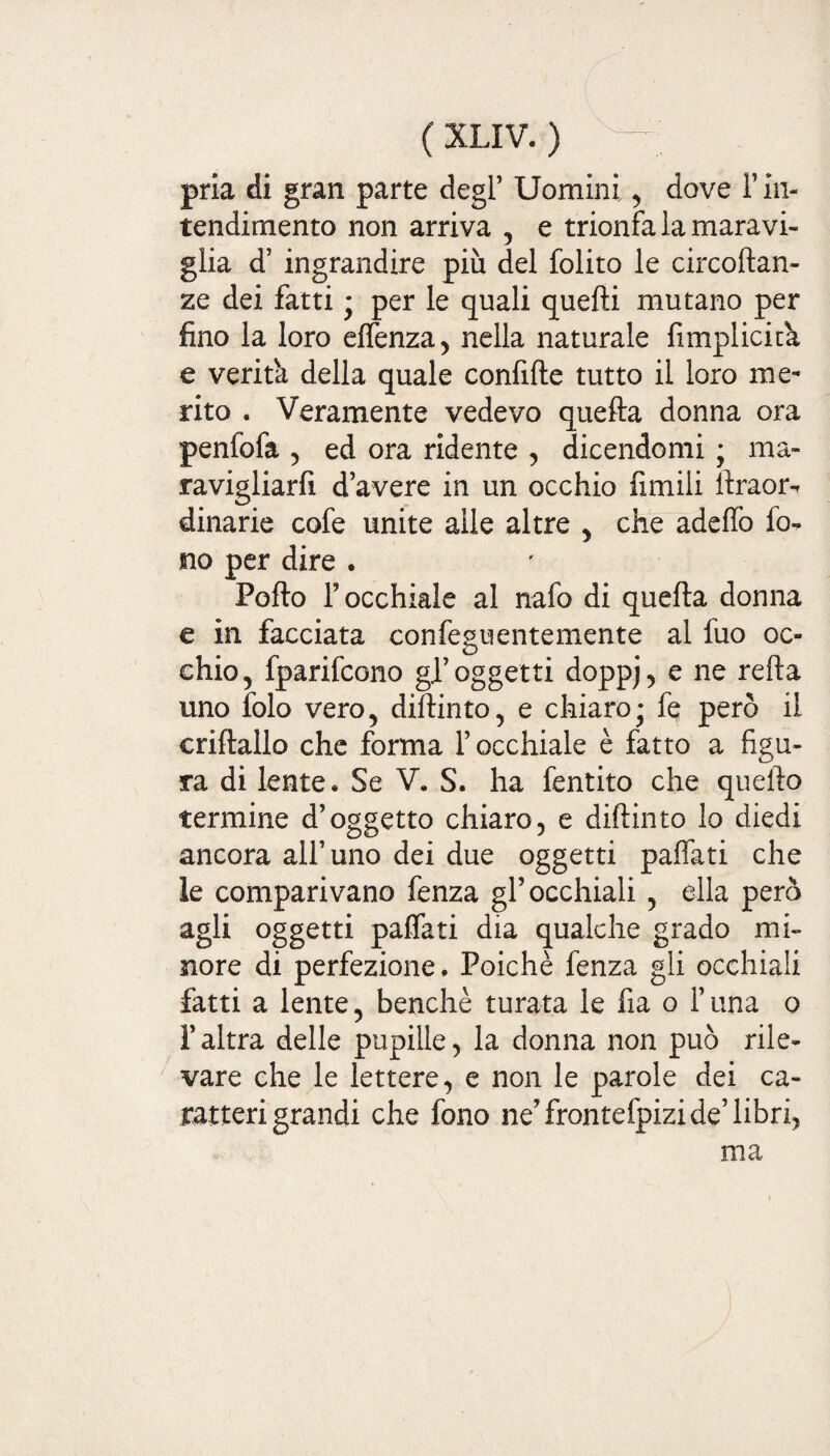 pria di gran parte degl’ Uomini, dove F in¬ tendimento non arriva , e trionfa la maravi¬ glia d’ ingrandire più del folito le circoftan- ze dei fatti ; per le quali quelli mutano per fino la loro effenza, nella naturale fimplicità e verità della quale confifte tutto il loro me¬ rito . Veramente vedevo quella donna ora penfofa , ed ora ridente , dicendomi ; ma¬ ravigliarli d’avere in un occhio fimili llraoiv dinarie cofe unite alle altre , che adeffo fo¬ no per dire . Pollo F occhiale al nafo di quella donna e in facciata confeguentemente al fuo oc¬ chio, fparifcono gl’oggetti doppj, e ne refla uno folo vero, dillinto, e chiaro• fe però il crillallo che forma l’occhiale è fatto a figu¬ ra di lente. Se V. S. ha fentito che quello termine d’oggetto chiaro, e dillinto lo diedi ancora all’uno dei due oggetti paffati che le comparivano fenza gl’occhiali, ella però agli oggetti paffati dia qualche grado mi¬ nore di perfezione. Poiché fenza gli occhiali fatti a lente, benché turata le fia o l’una o raltra delle pupille, la donna non può rile¬ vare che le lettere, e non le parole dei ca¬ ratterigrandi che fono ne’ frontefpizi de’ libri, ma