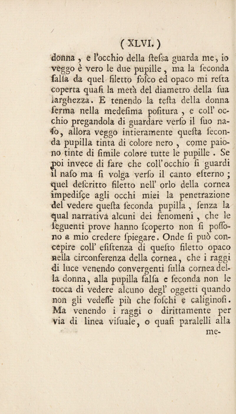 donna , e l’occhio della ftefsa guarda me, io veggo è vero le due pupille , ma la feconda falla da quel filetto folco ed opaco mi refta coperta quali la meta del diametro della fua larghezza. E tenendo la tetta della donna ferma nella medefima politura , e coll’ oc¬ chio pregandola di guardare verfo il fuo na- 4o, allora veggo intieramente quella fecon¬ da pupilla tinta di colore nero , come paio¬ no tinte di fimile colore tutte le pupille . Se £>oi invece di fare che coll’occhio fi guardi il nalo ma fi volga verfo il canto efterno • quel defcritto filetto nell’ orlo della cornea impedire agli occhi miei la penetrazione del vedere quella feconda pupilla , fenza la qual narrativa alcuni dei fenomeni , che le ièguenti prove hanno fcoperto non fi polfo- no a mio credere fpiegare. Onde fi può con¬ cepire coll’ efiftenza di quefto filetto opaco nella circonferenza della cornea, che i raggi di luce venendo convergenti fulla cornea del¬ la donna, alla pupilla falfa e feconda non le tocca di vedere alcuno degl’ oggetti quando non gli vedelfe più che fofchi e caliginofi. Ma venendo i raggi o dirittamente per via di linea vifuale, o quali paralelli alla me- /- .