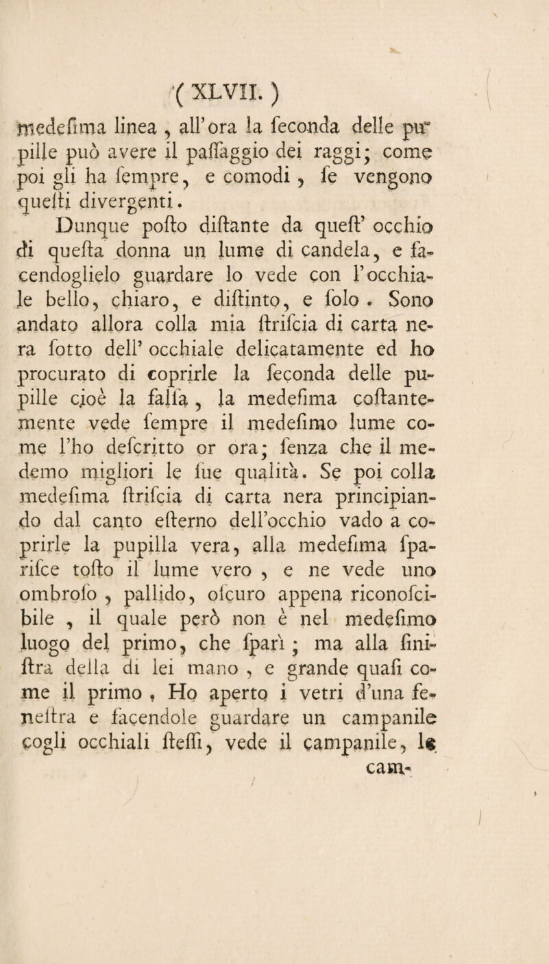 mede fi ma linea , all’ora la feconda delle pir pille può avere il patteggio dei raggi; come poi gli ha Tempre, e comodi , fe vengono quelli divergenti. Dunque pollo dittante da quell’ occhio di quella donna un lume di candela, e fa¬ cendoglielo guardare lo vede con l’occhia¬ le bello, chiaro, e diftmto, e folo . Sono andato allora colla mia Itrifcia di carta ne¬ ra fotto dell5 occhiale delicatamente ed ho procurato di coprirle la feconda delle pu¬ pille cioè la falla , la medefima collante¬ mente vede Tempre il medefimo lume co¬ me l’ho deferitto or ora; fenza che il me- demo migliori le lue qualità. Se poi colla medefima ftrifeia di carta nera principian¬ do dal canto etterno dell’occhio vado a co¬ prirle la pupilla vera, alla medefima fpa- rifee torto il lume vero , e ne vede uno ombrolo , pallido, ofeuro appena riconofci- bile , il quale però non è nel medefimo luogo del primo, che fpari ; ma alla fini- ftra della di lei mano , e grande quafi co¬ me il primo , Ho aperto i vetri d’una fe* nellra e facendole guardare un campanile cogli occhiali fletti, vede il campanile, le cani' /