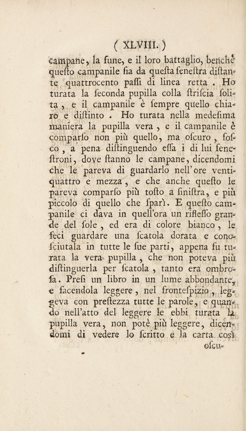 ( XLVIIL ) campane, la fune, e il loro battaglio, berteli è quello campanile fia da quella feneltra diftan- te quattrocento palli di linea retta • Ho turata la feconda pupilla colla ftrifcia folp ta , e il campanile è lempre quello ckia-* io e dilìinto * Ho turata nella medefima ' — ; •. ' maniera la pupilla vera , e il campanile è comparfo non più quello, ma ofcuro , fot co , a pena diltinguendo ella i di lui fene* ftroni, dove Hanno le campane, dicendomi che le pareva di guardarlo nell’óre venti- quattro e mezzaf, e che anche quello le pareva comparfo più tolto a finillra, e più piccolo di quello che fpari. E quello cani* panile ci dava in quell’ora un riflelfo gran¬ de del fole , ed era di colore bianco , le feci guardare una fcatola dorata e cono fciutala in tutte le fue parti, appena fu tu¬ rata la vera pupilla , che non poteva più diftinguerla per fcatola , tanto era ombro-- fa. Preli un libro in un lume abbondante* e facendola leggere , nel frontefpizio , leg¬ geva con preltezza tutte le parole, e quan¬ do nell’atto del leggere le ebbi turata la pupilla vera, non potè più leggere, dicen¬ domi di vedere lo fcritto e la carta così ofcm