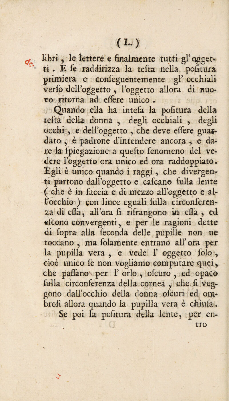 y libri y le lettere e finalmente tutti gF ogget¬ ti . E fe raddirizza la tefta nella politura primiera e confeguentemente gl’ occhiali verfo dell’oggetto y l’oggetto allora di nuo¬ vo ritorna ad efiere unico • Quando ella ha intefa la politura della tefta della donna y degli occhiali , degli occhi y e dell’oggetto , che deve efiere guar¬ dato , è padrone d’intendere ancora y e da¬ re k fpiegazione a quefto fenomeno del ve¬ dere l’oggetto ora unico ed ora raddoppiato. Egli è unico quando i raggi, che divergen¬ ti partono dall’oggetto e cafcano fulla lente ( che è in faccia e di mezzo all’oggetto e al- focchio ) con linee eguali fulla circonferen¬ za di efla, all’ora fi rifrangono in efla y ed dicono convergenti, e per le ragioni dette di fopra alla feconda delle pupille non ne toccano , ma folamente entrano all’ora per la pupilla vera , e vede V oggetto folo , cioè unico fe non vogliamo computare quei* che pafiano per 1’ orlo , ofeuro , ed opaco falla circonferenza della cornea , che fi veg¬ gono dall’occhio della donna ofcuri ed om- brofi allora quando la pupilla vera è chiufa. Se poi la pofitura della lente, per en¬ tro N