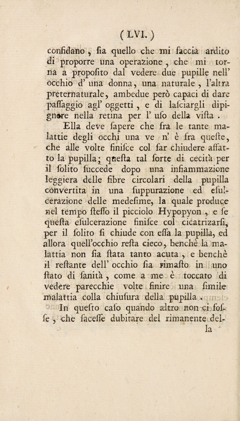 ( LVI. ) confidano , fia quello che mi faccia ardito di proporre una operazione , che mi tor¬ na a propofito dal vedere due pupille nell’ occhio d5 una donna, una naturale , laltra preternaturale, ambedue però capaci di dare /paffaggio agl’ oggetti , e di lafciargli dipi- gn®re nella retina per f ufo della villa . Ella deve fapere che fra le tante ma¬ lattie degli occhi una ve n è fra quelle, che alle volte finifce col far chiudere affat¬ to la pupilla • quella tal forte di cecità per il folito fuccede dopo una infiammazione leggiera delle fibre circolari della pupilla convertita in una fuppurazione ed eful- cerazione delle m ed eli me, la quale produce nel tempo Hello il picciolo Hypopyon e fe quella efulcerazione finifce col cicatrizarfi, per il folito fi chiude con effa la pupilla, ed allora quell’occhio rella cieco, benché la ma¬ lattia non fia fiata tanto acuta , e benché il reftante dell’ occhio fia rima fio in uno fiato di fanità , come a me è toccato di vedere parecchie volte finire una fimile malattia colla chiulura della pupilla • In quefto calo quando altro non ci fof- fe , che faceffe dubitare del rimanente del¬ la