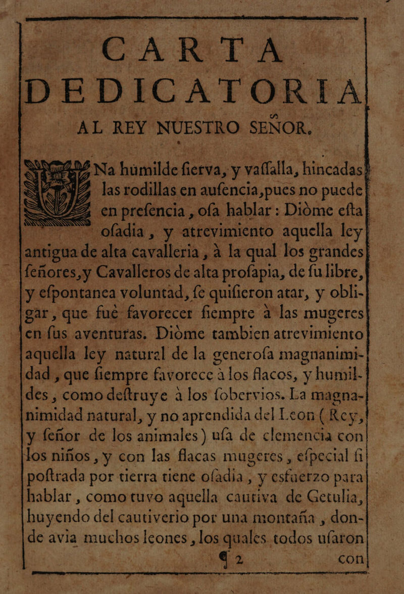 CA RITA bo: EDICATORIA “AL REY NUESTRO SENOR, on e ab Na humilde Pri y lla, hilcidas : ¡SAYS las rodillas en aufencia,pues no puedef.. y en prefencia , ofa hablar : Dióme eftal A oladia, y atrevimiento aquella ley| d dia de alta cavalleria , 4 la qual los grandes| feñores,y Cavalleros de alta profapia, de fu libre, p |y efpontanea voluntad, fe quifieron atar, y obli-| - |gar, que fue favofecer fiempre a las mugeres| | de (us aventuras. Dióme tambien atrevimiento] aquella ley natural de la generoía magnanimi- [dad , que liempre favorece alos flacos, y humil. des , como deltruye a los fobervios. La magna- e Mimidad natural, y no aprendida del Leon ( Rey &gt;, y leñor de los animales) unía de clemencia con! flos niños , y con las flacas mugeres , efpectal (1 poftrada por tierra tiene oladia, y esfuerzo para hablar , como tuvo aquella cautiva de Getulia, ¡huyendo del cautiverio por una montaña , don- de avia muchos Icones ,los quales. todos lada | | | A | con SK