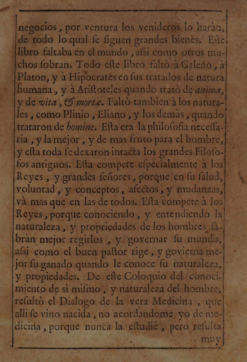ps ó &gt;| ho O humana, y. a Ariftorcies quando trató de anima, y efta toda fe dexaronintaéta los grandes. Filofo-| 0 fos antiguos. Elta: compete elpecialmente 4 O Reyes, y grandes feñores, porque en fu falud,| voluntad , y Conceptos, &lt; afeGtos, y mudanzas, vá. mas que en las de todos. Elta compete 2 los! naturaleza, y. propriedades: de los hombres, qe bran: mejor regirlos , y governar de mundo, | y propiedades. De. efte Coloquio del conoci- miento de si mifmo, Py naturaleza del: AN om allide vino nacida, no acordandome. yo de me- dicina , porqué nunca e a. efudié”, , aa deis «de - &gt; 7 &gt; '/