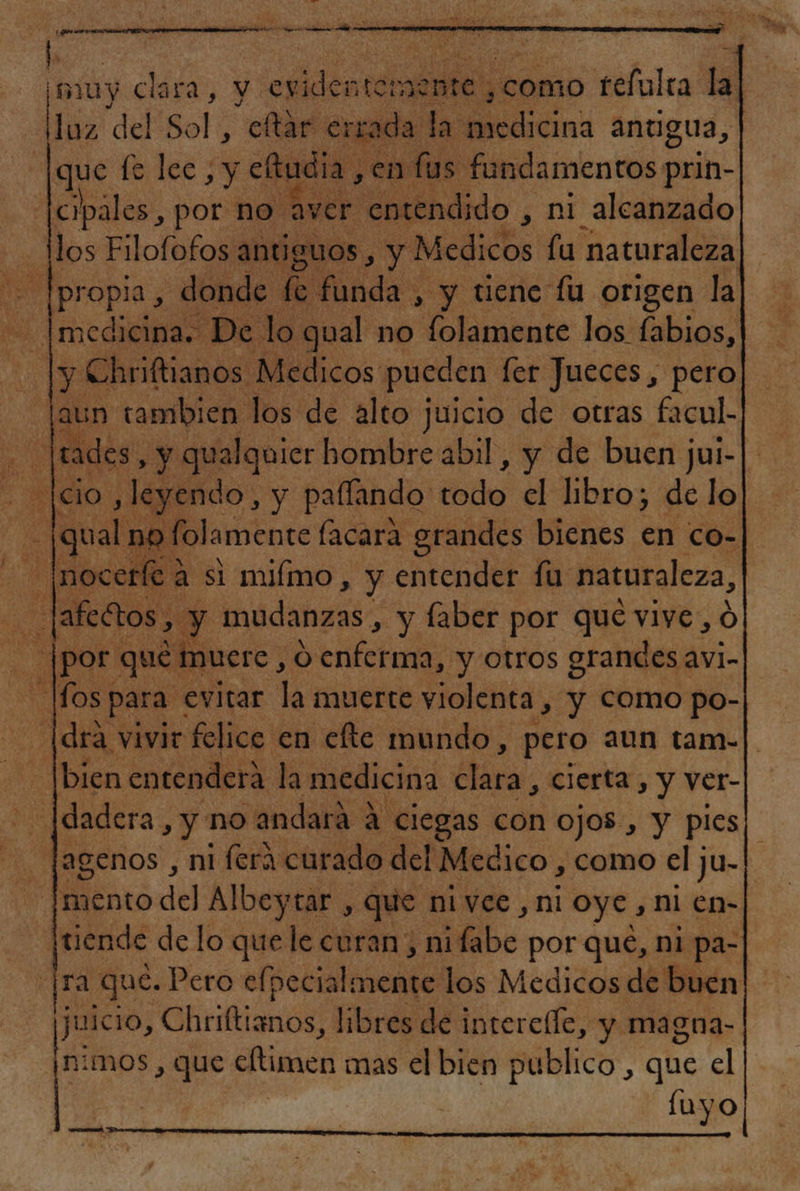 ; nuy clara, y y ¡esiden coral como tefulra la| pe del 80! : ear errada la na anugua, que le lec, y eftudia en: fus fandamentos prin- cipales , por no aver entendido , ni alcanzado Mos Filofofos antiguos , y Medicos fu naturaleza == Ipropia , donde fe fúbda: , y tiene fu origen la _|medicina. De lo qual no folamente los fabios, o A Chriftianos Medicos pueden fer Jueces , pero| laun tambien los de alto juicio de otras facul.| o tades. , y qualquier hombre abil, y de buen jui- SITO ,leyendo, y pafíando 3% el libro; de lo | (qual no folamente facara grandes bienes en co- [noceríe a si mimo, y entender fu naturaleza, - [afedtos, y mudanzas, y faber por que vive, ó 0 por que muere, 0 efofads y otros grandes avi-| los; para y evitar la muerte violenta , y como po- [drá vivir felice en efte mundo, pero aun tam-|| bien entenderá. la medicina ¿lára, cierta , y ver- -|dadera, y no andará A ciegas con Ojos , y ples¡ -[agenos , ni ferá curado del Médico, como el ju- ento del Albeytar, que ni vee , ni oye, ni en-| | quo de lo que le curan; ni be: por que, ni pa- ra que. Pero efpecialmente los Medicos de buen juicio, C Oñnftianos libres de interelfe, y magna- nimos , que cimeo mas el bien publico , que el luyo