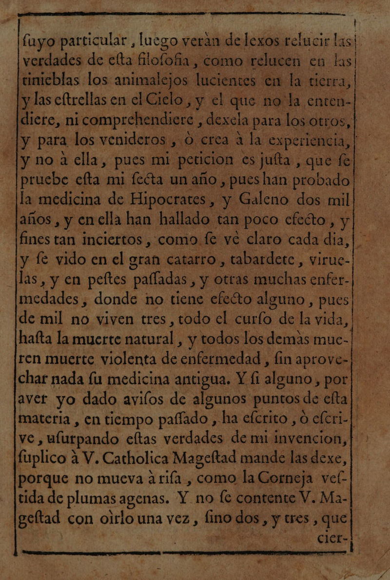 | fuyo particular , luego veran de lexos relucir las! verdades de elta lolas “como relucen en las! tinicblas los animalejos. lúcientos. en la cierra, y las cítrellas en el Cielo, y el que no la enten-| dicre, ni ¡comprehendiere , dexela para los Otros, | |y para los venideros , O crea a la experiencia, dd Jy no a ella, pues mi peticion es juíta , que fe| pruebe efta mi feéta un año, pues han probado. la medicina de Hipocrates, y Galeno dos mil| [años , y en ella han hallado tán poco cfeéto, y fines tan inciertos , como. fe ve claro cada dia, |. y fe vido en el gran catarro, tabardetc, virie- |las, y en peftes palíadas, y otras muchas enfer- medades , donde no tiene efeéto alguno , pues de mil no viven tres, todo el curío de la vida, ¡hafta la muerte gararal, y todos los demás ne ren muerte violenta de enfermedad, finaprove-) char nada fu medicina antigua. Y Íi alguno, poros: aver yo dado avilos de algunos puntos: de elta| materia , en tiempo paflado , ha efcrito , O elcri-|. ve, alurpando eltas verdades de mi invencion, porque no mueva a rifa , como la Corneja vel-| tida de plumas agenas. Y no fe contente V. Ma- geltad con oirlo una vez, Cu rca , Y tres , que a ; - cler- 7