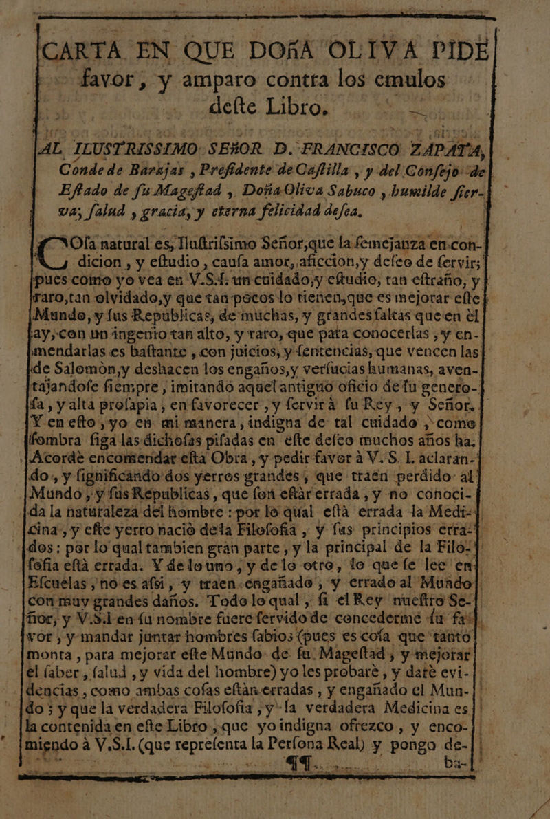 [CARTA EN QUE DOÑA OLIVA PIDE| favor, y amparo contra los emulos defte LIDIOR' san E in ol ] AL ILUSTRISSIMO SEÑOR D. FRANCISCO ZAPAT Al. Cónde de Barajas , Prefidente de Caftilla , y del Cónfejo: de | Efado de fu Magefad , DoñaQliva Sabuco , humilde fier-| va; falud ; y gracía, y eterna felicidad defea, “ “Ola natural es, cio Señor,que la femejanza € en. ei dicion, y eftudio , cauía amor, aficcion,y defeo de (ervir; 1 pues coino yo vea en V.S.f: un cuidado, y eltudio, tan cftraño, y] raro,tan olvidado,y que tan pocos lo tienen, que es mejorar elle] Mundo yy lus Republicas, de muchas, y grandes faltas queen €l | 2y,Con un ingento tan alto, y raro, que pata conocerlas , y en-| mendarlas es baítante , con juicios, y fentencias, que vencen las|' «de Salomon y deshacen los engaños, y verfucias humanas, aven-] tajandofe fiempre , imirandó aquel antiguo oficio de fu genero-| ía, y alta prolapia, en favorecer , y fervirá fu Rey, y Señor. ] JY enefto,yo en mi manera, ¿indigna de tal cuidado y come fombra figa las dichofas pifadas en efte defco muchos años ha. Acorde encomendar efta Obra, y pedir favorá V.S. L aclaran-] do, y (ignificando dos yerros grandes, que trata perdido al] | Mundo , y fus Republicas , que for eftar errada, y no conoci-f da la naturaleza del hombre : por lo qual eftá errada la Medi] -[cina, y efte yerro nació dela Filofofíia , y lus principios erraz] (dos: per lo qual tambien gran parte , y la principal de la Filo-1' Efcuelas y nó:es afsi, y traen.engañado , y errado al Mundo] con muy grandes daños. Todo lo qual, fi el Rey nueltroSe-] Tor, y V.S.l en Lu nombre fiercfervidode concederme du fas]. vor, y mandar j juntar hombres (abios (pues es cola que tanto monta , para mejorar efte Mundo de fu: Mageltad , , y mejorar el (aber, alud, y vida del hombre) yo les probaré , y date evi-] .[dencias , como ambas cofas eftan-.erradas , y engañado el Mun- | do 3 y que la verdadera Filo(ofia , yla verdadera Medicina es]' la contenida: en ete Libro ,que yoindigna ofrezco , y enco-] ad a Y. Sel. (que Ss m la Períona el y | pongo Afirs he de EA MA Ay e cb