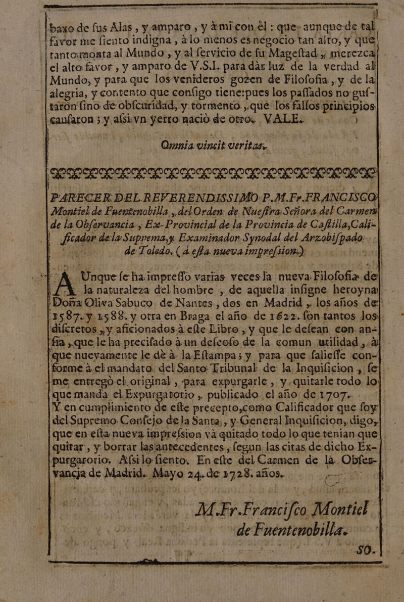 Ñ bal de fus Alas , y amparo , y ami con el: que; ano e de tal favor me (iento indigna, alo menos esnegocio tanalto, y que tantomosata al Mundo) y al fervicio de fu Mageltad y merezca. el alto favor , y amparo de V.S,L. paradarluz de la verdad all Mundo, y para que los venideros gozen de Filolofia, y de la] alegria, y contento que configo tiene:pues los paííados no guí- | taroón ino: de obfcuridad, y: tormento , que los epi pos | OR 5 Y alsi: va Jetro nacio de otro. VALE. Omnia incl veritas. alii accrecol PARECER DELREV. ERENDISSIMO: P.M.Fr. FRANGISC y Montiel de Faentenobilla ,, del Orden: de Nueffra Señora del: Carmerz |de la Objervancia , -Ex-Provincial de la Provincia de catala y bee dela: Suprema, Examinador. Synodal del Argabilpedo: $e de Toledo, (4eBa nueva ppal dom: hrs ¿Si fe ha impreffo varias veces la nueva Tp di “AL la naturaleza del hombre , de aquella: infigne heroyna: sf ¡Doña Oliva Sabuco. de Nantes, dos en Madrid y los años de]! 1587. y 1588. y otra en Braga el año de 1622. (on tantos los] 'diícretos y y aficionados. a efe Libro, y que le defean con an | fía que. le ha precifado aun deleofo de la comun utilidad ¿4 [que nuevamente le de 4. la Eltampa5 y para que falieffe con- 0 forme á á ,el mandara: del Santo: Tribunal de: la Inquificion, fej.. |me entrego-el. original, para expurgarle, y quitarle todo loj [que manda el. Expurgatorio , publicado. el año de 1707. | Y en cumplimiento de efte precepto,como Calificador que foy | del Supremo. Cenfejo de la Santa, y y: General Inquificion, digoy| que en elta nueva impreísion yá quitado todo lo que tenian-que|. 'quitar:, y borrar lasantecedentes, legun. las citas de dicho Ex-]|:. purgarorio, Afsilo-fiento. En elte del Carmen de lá: QUA | ros Madrid. co 24. de beer años. a rT ; a MFrFrancifeo M AO E Odia de de Fuentemobilla.