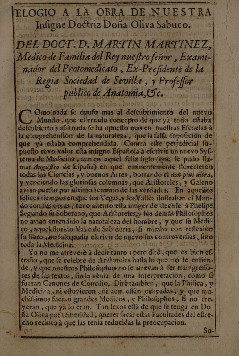 Inúg ne Doétriz Doña Oliva Sabuco. DEL DOCT. P. MARTIN MARTINEZ, | “nador del Protomedicato , E x-Prefi idente de la | ma Sociedad. de Sevilla , y Profe for Publico de. Anatomía, (o ñ &gt; Omoi sida, le palos mas: al: Aefeblbiicnterró da nuevo. «Mundo,que el 'ersado concepto de que ya todo 'eftaba delubicrtnj 3 afsinada fo ha opuefto mas en 'hueftras Elcuelas a li eomprehentión. ale: lo maturaleza?, que la falía fopoftción de| |puefto sevo, valor elta infrgne E Aena defcrivir un nuevo Sy E] remaide Medicina y aun en: aque todas las Ciencias &gt; y. buenos Artes, borrando el non plas ultra,| y.venciemio tas gloriofas columnas ,que Ariftoteles, y Galeno] [aviar puefto por ultimo. termino e las verdades. En aquellos| do confus:obras/ tuvo¡aliento efta muger de decirle 4 Phelipé no avian entendido la naturaleza del hombre , y que fu Medi- [eo ,aqueblorido: Vallede Sabiduria y. 1 flsaba con reflexion |traño, que fe celebre de Ariftoteles hafta lo que no fe entien- de, y que nucítros Philofophos no (e atrevan 4 fer tranferefios ¡Medicina ¿ni eftuyieron hiaun. eltan esapadas y que mu- 3%