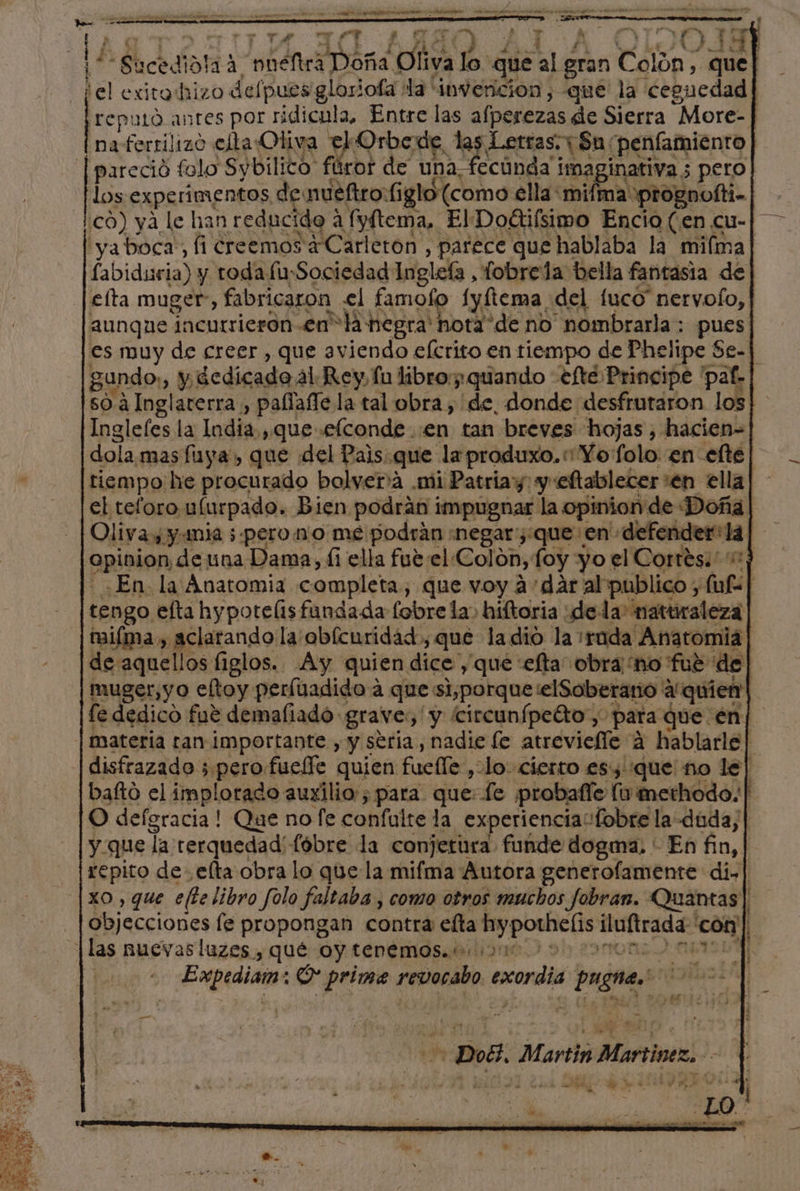 AA A p Td e .. mo de AA de A A A 7 e La A A | E Sucedidla? a e Oliva lo que  gran Colon; 013 ¿el exitohizo defpues gloriofa: la invencion,-que la ceguedad| ¡reputó anres por ridicula, Entre las afperezas de Sierra More- | | naferrilizo celta: Oliva el Orbede, las Letras. Sn: penfamiento | pareció falo Sybilico: ft ror de una fecúnda¡ imaginativa 3 pero los experimentos de nueftro:( glo (como ella: mifma prognofti-| có) yá le han reducido a fyftema, ElDodtifsimo Encio (en cu-| — iyaboca,, fi creemos 4Carleron , parece que hablaba la mifma| fabiduria) y toda fu-Sociedad Ingleía, fobrela bella fantasia de efta muger, fabricaron el famofo fyftema del fuco” nervofo, aunque incurrieron enla negra' hota “de no nombrarla: pues es muy de creer , que aviendo efcrito en tiempo de Phelipe Se-] gundo,, y; dedicado. al Rey fu libro: quando efe Principe pat» so á Inglaterra , palfafle la tal obra, de, donde desfrutaron los Inglefes la India, que efconde :en tan breves hojas, hacien= dola mas fuya, que del Pais. que laproduxo.« Yo folo en efte tiempo: he procurado bolver'a .mi Patriay: y eftablecer :en ella el teforo ulurpado. Bien podrán impugnar la opinion de Doña | Olivas, y mia 5:pero1m:o mé podrán «negar ¿que en' postetcajogad 5: apición de una Dama, ái ella fueel Colon, foy yo el Cortés: En la Anatomia completa, que voy a'dár al publico, af | tengo efta hypotelisfundada (obre la hiftoria de: la naturaleza miíma , aclarando la'obícnridad, que la dio la ¡rada Anatomia de aquellos figlos. Ay quien dice que: efta obra no fué de muger,yo eltoy perfuadido a que si,porqueelSoberario' a'quien| fe dedico fue demaliado grave, y circunípe%to , para que en] | materia ran importante , y seria, nadie fe atreviefle a hablarle| disfrazado 3 perofueffe quien fuelle, do. cierto es, que no le] bafto el implorado auxilio ; para que: fe ¡probafle lu methodo.| O defgracia ! Que no fe confulte la experiencia “fobre la duda,| y que la rerquedad'fóbre la conjetura funde dogma. * En fin, repito de elta obra lo que la mifma Autora generofamente di.| xo , que ete libro folo faltaba , como otros muchos fobran. Quantas| objecciones le propongan contra efta hypothelis iluftrada con | |las nuevasluzes , qué OY tenemos. 2010 > ISA ] Expedia: O prime revocabo exordia pugnas! | ¿Es