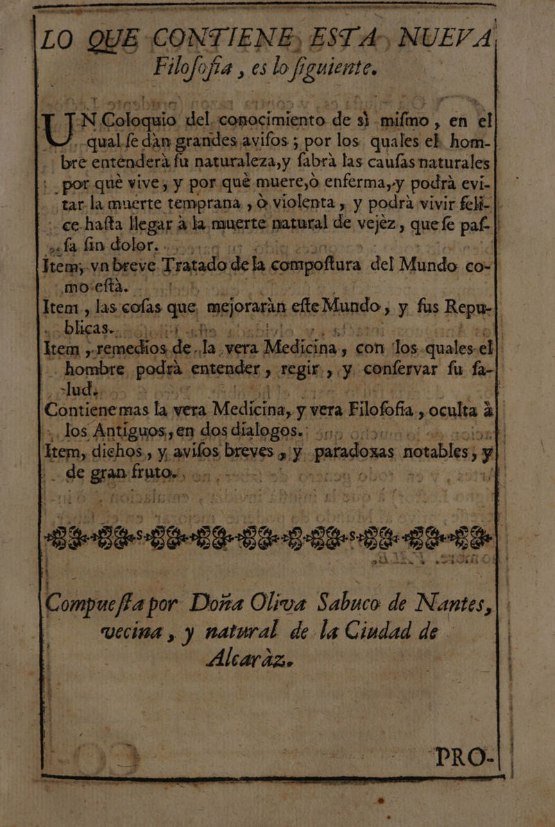 |zO QUE. CONTIENE, ESTA. ¡NUEVA ' ta pa y es lo fi of, SÉ | U N Coloca: oli rep de, de y ed en % | qual le dan grandes. avifos ; por los quales el hom- bre entenderá fu naturaleza, y labra las caulas naturales por que vive, y por qué muere,O enferma yy podra evi-| tar la muerte temprana , O violenta , y podra vivir felí- | ce hafta llegar a: la. mues natural de vejez, quel pa. tana lin dolor. - > 1 Jem, vn breve Tratado dela compoftura del Mundo co- _mo'efta. 1 Item, las colas que mejorara cfte Mundo, > y fus Ropa: | «blicas», a $ leen, $9 a de Ja yera Medicina, , con los, qualemedl | -. hombre pod entender > segin y Y confesvar fu fa-| lud. y Ñ Contiene mas La vera Medici: y vera Eilofofía > oculta 3 3] ¿los Antiguos €n « dos dialogos: $0 0% q esc dichos., y. avilos DES NSS » Y: paradosas a notables, > y | t de da e Lo E e b vis TE Compuefia por Doña Oliva Sabuco de N antes, | i uccina , y natural de la Ciudad de | Alcaraz,