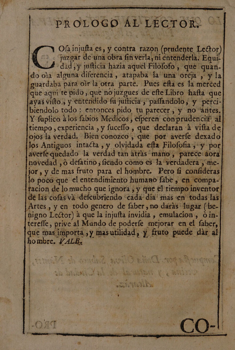 Ofa injufta es, y contra razon (prudente Leétor) ¡juzgar deuna obra fiñ verla, ni entenderla. Equí- | dad y jufticia hazía aquel Filofofo , qué quan- [do ola alguna diferencia , atapaba la una oréja , y la [guardaba para olr la otra parte. Pues efta es la merced [que aquí te pido, que no juzgues de efte Ltbro Hhafta que ayas vilto., y entendido fu jufticia-, paffandolo , y perci-| biendolo todo : entonces pido tu parecer, y no añtes, | Y fuplico alos fabios Medicos, efperen' conprudenci?! al] tiempo , experiencia , y fuceflo , que declaran (4 vifta de] ojos la verdad. Bien conozco, que por averfe dexado HMos Antiguos intacta , y olvidada efta Filofofia,-y- por] averfe quedado la verdad tan atras “mano , parece: áora | novedad ,o defatino ;fiendo cómo es la “verdadera ,.me- | jor , y de mas fruto para el hombre. Pero li confideras| lo poco que el entendimiento humano Tabe , en compa-| |tfacion de lo mucho que ignora ; y que el tiempo inventor | de las cofas va defcubriendo “cada: dia' mas «en todas las] Artes , y en todo genero de faber ,no daras lugar (be-| higno Lector) a que la injufta invidia , emulacion , oin-| terefle, prive al Mundo de poderfe mejorar en el faber, que mas importa , y masutilidad, y fruto puede dar al hombre, PALE. qt | i . . o he le S a t / o sE b ; o d ' EN 3 o 5 pS pr 1 - r