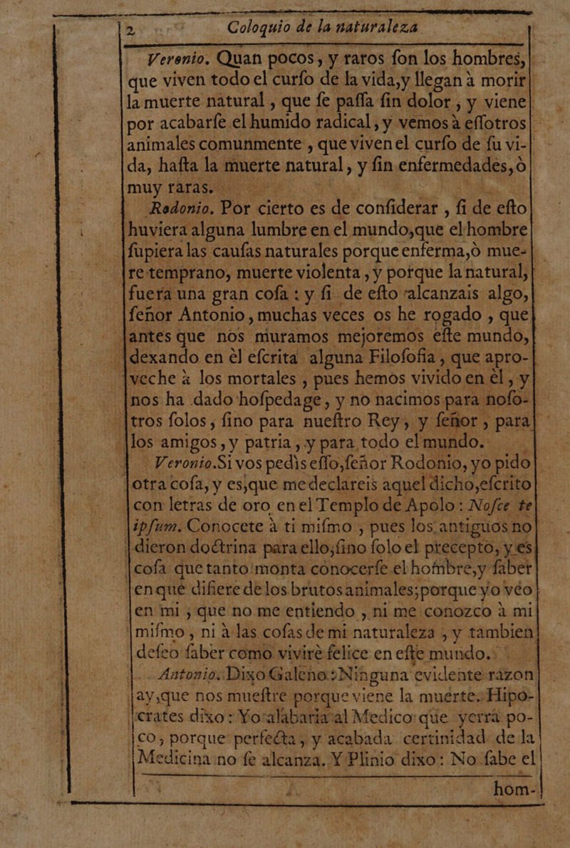 Dra Coloquio de la naturaleza. -Verenio, Quan pocos, y raros fon los hombres, | que viven todo el curfo de la vida,y llegan 4 morir | la muerte natural , que fe pafía fin dolor , y viene| por acabaríe el humido radical, y vemos a eflotros| animales comunmente , que viven el curío de fu vi-| da, hafta la muerte natural, y fin enfermedades, o muy PAra E EE A | - Redonio, Por cierto es de confiderar , fi de efto huviera alguna lumbre en el mundo,que el hombre fupiera las cauías naturales porque enferma,o mue-| - [re:temprano, muerte violenta , y porque la natural, | fuera una gran cofa : y fi de efto talcanzais algo, | feñor Antonio , muchas veces os he rogado , que - antes que nos muramos mejoremos efte mundo, -Idexando en el efcrita alguna Filofofía , que apro- Jveche á los mortales , pues hemos vivido en el, y _|nos ha dado hofpedage, y no nacimos para nofo-| [tros folos, fino para nueftro Rey, y feñor , para] ' Jlos amigos, y patria, y para todo elmundo. | Veronio.Sivos pedis effo,feñor Rodonio, yo pido Jotra cofa, y es,que me declareis aquel dicho,efcrito con letras de oro enel Templo de Apolo: Nofce te |4p/um. Conocete a ti mifmo, pues los antiguos no | dieron doctrina para ello,fino folo el precepto, y es |cofa que tanto:monta conocerfe el hombre, y fiber [enqué difiere delos brutosanimales;porqueyo véo| Jen mi, que no me entiendo , ni me conozco a mi |miímo, ni a:las cofas de mi naturaleza , y tambien defeo faber como vivire felice en efte mundo.: |. Antonio Dixo Galeno:o Ninguna evidente razon jay,que nos mueítre porque viene la muerte, Hipo- ¡¿Crates dixo : Yoralabariacal Medico: que yerrá po- co, porque perfeéta, y acabada certinidad de la! ¡Medicina:no fe alcanza. Y Plinio dixo: No fabe el KÁKÁ A KÁAKKXA hom-