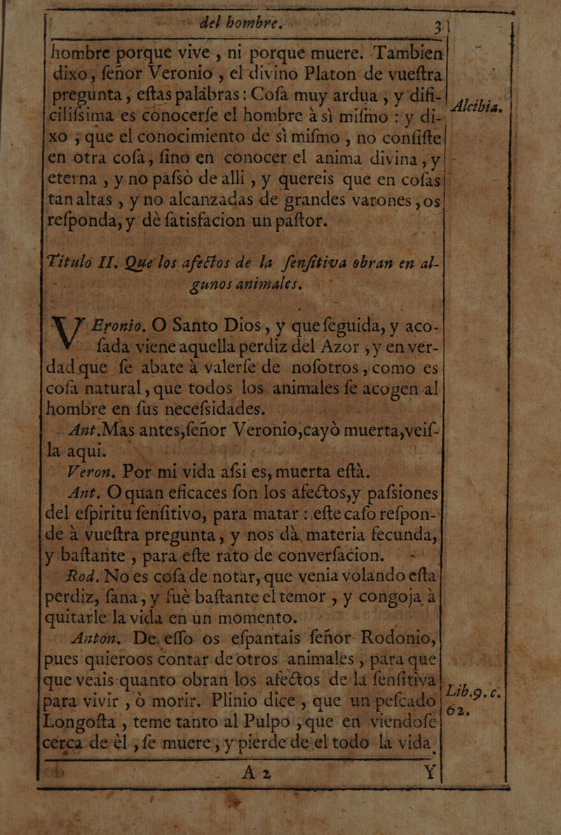 de OMAN , 31 o hombre porque vive , ni porque muere. Tambien dixo, feñor Veronio , el divino Platon de vueftra pregunta , eftas palábras: Cofa muy ardua; y difi- Acida. cil sima es conocerfe el hombre 451 mifimo : y di- AS e [xo ; que el conocimiento de si mifmo , no confiftel en otra cofa, fino en conocer el anima divina, y - eterna , y no paño de allí , y quereis que en cofas| tan altas , y no alcanzadas de grandes varones 30s| refponda, y de latisfacion un An | 1 Titulo. HL. Que ds afectos de la SN tiva ¿obran en al- | | Y gunos animales. ' Y Eronio, 0 Santo Dios. 3 y que ela, y acO- Lada viene aquella perdiz del Azor , y enver- dad; que fe abate a valeríe de nofotros,como es cofa natural, que todos los. animales le o al hombre en lus necélsidades. ui Ant Mas anteslenor Veroniocayó muerta ei la AQUÍ o Veron. Por mi Mil Abi €sj muerta Ao Ant. O quan eficaces fon los afeGtos,y Bblanes del efpiritu fenfitivo, para matar : efte cafo relpon-] ¡de a vueftra pregunta, y nos da. materia fecunda, | | y baftarite , para efte rato de converfacion. — =- “Rod.Noes cofa de notar, que venia volando efta| | perdiz, fana, y fue baftante el temor , y Dcdo al quitarle la vida en un momento. Antón. De, ello os efpantais feñor- Rodo pues quieroos contar de otros animales, para que que veais-quanto obran los. afeftos de la fenfitival para vivir , 9 morir. Plinio dice, que un pelcado | Longotta , teme tanto al Pulpo:;que en viendofe cérca de Els le muere; y cr de:el todo la vida, lo: AI PRA PRA PI, Lib. cd E,