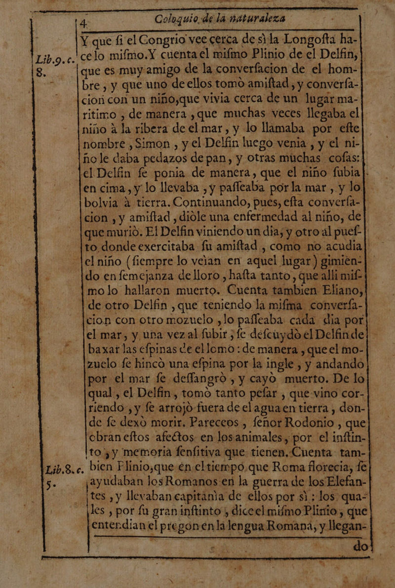 -- JD BE v id al 4 Coloquio. ae la naturaleza | Y que fi el Congrio vee cerca de sida Longofta ha-|. celo mifmo.Y cuenta el mifmo Plinio de el Delfin, ]. que es muy amigo de la converfacion de el hom-] bre , y que uno de ellos tomo amiftad, y converfa- ciori con un niño,que vivia cerca de un lugarma- ritimo , de manera ,que muchas veces llegaba el | niño a la ribera de el mar, y lo llamaba por efte | nombre , Simon , y el Delfin luego venia, y el ni- ñole daba pedazos de pan, y Otras muchas cofas: lel Delín fe ponia de manera, que el niño fubía en cima, y lo llevaba , y paffeaba por la mar, y lo] bolvia 4 tierra. Continuando, pues, efta convería- | [cion , y amiftad , diole una enfermedad al niño, de] | que murio. El Delfin viniendo un dia; y otroal puef- | [to donde exercitaba fu amiftad , como no acudia| el niño (fiempre lo veian en aquel lugar) gimien-|- |do en femejanza de lloro , hatta tanto, que alli mif=4 mo lo hallaron muerto. Cuenta tambien Eliano, | de otro Delfin , que teniendo la mifma convería- [cion con otro mozuelo ,lo pañfeaba: cada dia por| el mar, y una vezal fubir , le delcuydo el Delándej. baxar las efpinas de ellomo: de manera , que el mo- zuelo fe hinco una efpina por la ingle , y andando por el mar fe deffangró , y cayó muerto. De lo qual, el Delfin, tomo tanto pefar , que-vino cor- riendo, y fe arrojo-fuera de el aguaen tierra , don-| de fe dexo morir. Pareceos , leñor Rodonio , que cbraneftos afeltos- en losanimales , por el inftin-| to yy memoria fenfitiva que tienen, Cuenta tam-j| bien Plinio,que en.eltiempo.que Roma florecia, fe| ¡ayudaban Jos Romanos en la guerra de los Elefan- | tes ,y llevaban capitama de ellos por si ; los. qua-| les , por fu gran inftinto ) diceel mimo Plinio, que! entendian el pregonenlilengua Romana, y llegan-