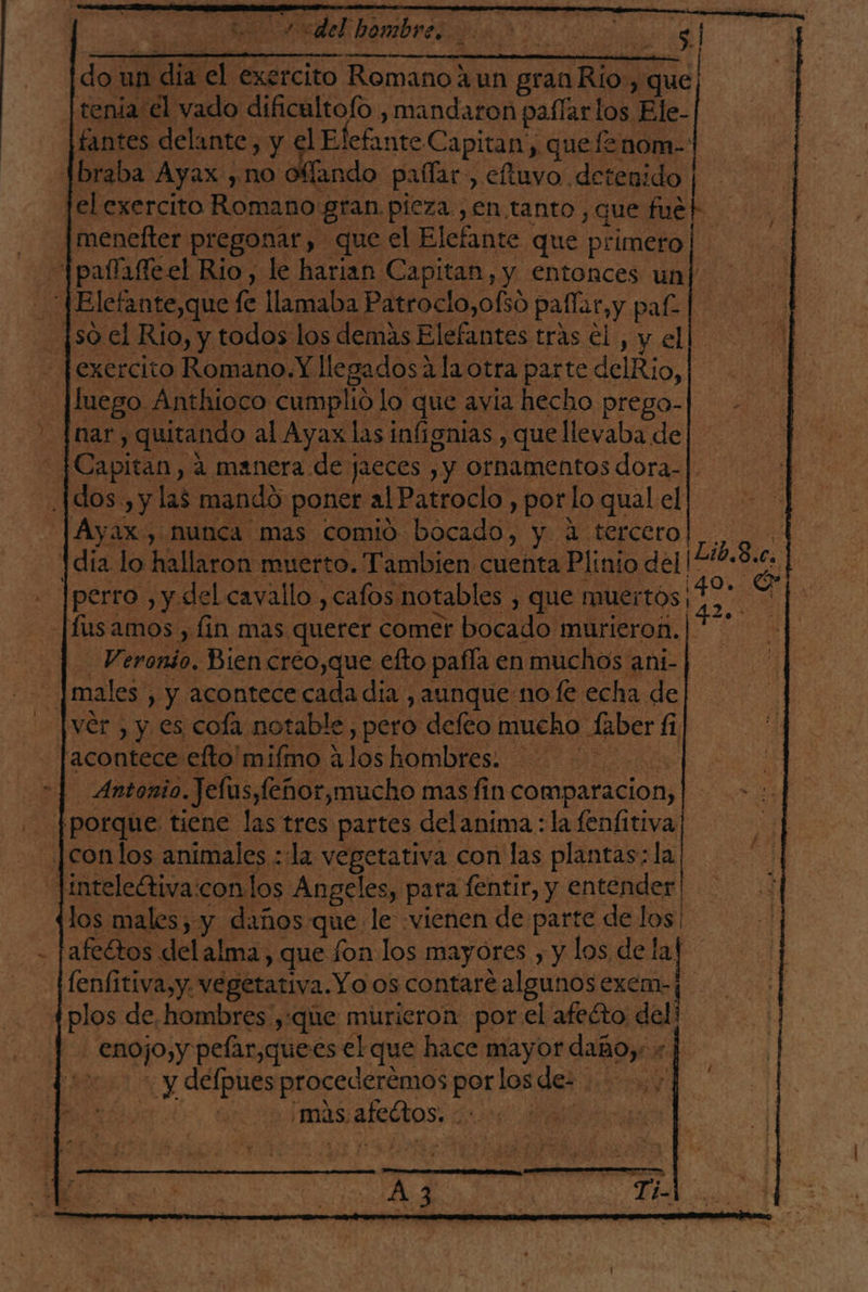 PR hambre don un da al exercito Romano ¿un gran Rio, que tenia el vado dificultofo , mandaron pafíarlos Ele- fantes delante, y el El efante Capitan, quefenom-| braba Ayax, y NO ofíando paífar,, eftuvo detenido lelexercito Romano gran pieza ,en tanto, que: AN |menefter pregonar, que el Elefante que primero Ipafafleel Rio, le harian Capitan, y entonces un|' JElefante,que 1 fe llamaba Patroclo,ofsó paflar,y pal [so el Rio, y todos los demás Elefantes trás el, y el - fexercito Romano. Y llegados? ala otra parte delRio, | luego. Anthioco cumplió lo que avia hecho prego- inar, quitando al Ayax las infignias , que llevaba de _|Capitan, 4 manera de jaeces Y ornamentos dora-|. .|dos., y las mandó poner al Patroclo , por lo qual el [Ayax, nunca mas comio bocado, y. A tercero 1dia lo hallaron muerto. Tambien cuenta Plinio del ¡Lo 8.0, [perro , y del cavallo , cafos notables y que muertos O fus amos , fin mas queter comer bocado murieron. e Sd Veronio. Bien creo,que efto paífía en muchos ani- | e males, , y acontece cada día , aunque no fe echa de ver, y es cola notable, pero defeo mucho Saber 4 acontece elto'mifmo 4 los hombres: | Antonio. Jelus, feñor,mucho mas fin comparacion, [porque tiene las tres partes delanima : la fenfitiva _.conlos animales : la vegetativa. con las plantas; la. lintelectiva con los Angeles, para fentir, y entender los males, y daños que le «vienen de parte de los! afeétos delalma, que fon los mayores , y los de lal fenfitiva,y. vegetativa. Yo os contaré algunos exem- plos de hombres ,:que murieron por el afeéto del - enojo,y pelar,quees el que hace mayor daño. :] Y delpues proscdcrenas pa los dez e mas. afeótos: A +
