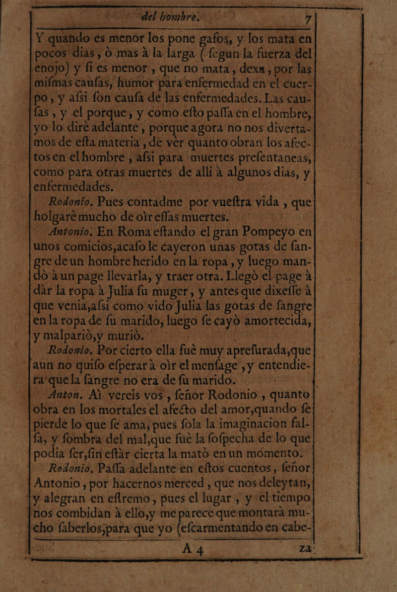 ] A Y quando € €s menor los pone gafos, y los mata en pocos dias, 0-mas A la larga (fegun la fuerza del enojo) y fi es menor , que no mata, dexa, por las] _ |mifmas caufas, humor para enfermedad en el cuer-| |po, y afsi fon caufa de las enfermedades. Las cau-| Jas, y el porque, y como efto pafla en el hombre, | yo lo diré adelante, porque agora no nos diverta- 'mos de efta materia, de ver quanto obran los afec- -|tosen elhombre, bi para muertes prelentaneas, como para otras muertes de alli: a gunos días, y. enfermedades. -—Rodonio. Pues contádme por vueftra vida, de | 3 holgaré mucho de oir ellas muertes. Antonio. En Roma eftando el gran Ponielo en unos comicios,acafo le cayeron unas gotas de fan- |gredeun hombreherido enla ropa , y luego man- do aun page llevarla, y traer otra. Llegó el page 4 dar la ropa a Julia fu muger, y antesque dixeíle A que venia,afsi como vido Julia las gotas de langre enla ropa de fu marido, luego fe e Amortecida, y malpario,y murió. Rodonio. Por cierto ella fl muy apteliadayque aun no quilo elperara oir el menfage , y dalla - [ra'quela fangre. no era | defirmarido. ota id | Anton. Al vereis vos , feñor Rodonio , quanto. boba: en los mortales el afecto del amor,quando fe] pierde lo que fé ama, pues fola la imaginacion fal- |fa, y fombra del mal,que fue la folpecha de lo que podia fer,fin eftar cierta la mató enun mómento. Rodonio. Pafía adelante en eftos cuentos, feñor Antonio, por hacernos merced , que nos deleytan, y alegran en eflremo, pues el lugar , y el tiempo [nos combidan a ello,y me parece que montará mu- | cho aberlos;para que yo (efcarmentando € en ronca “AA dan rs