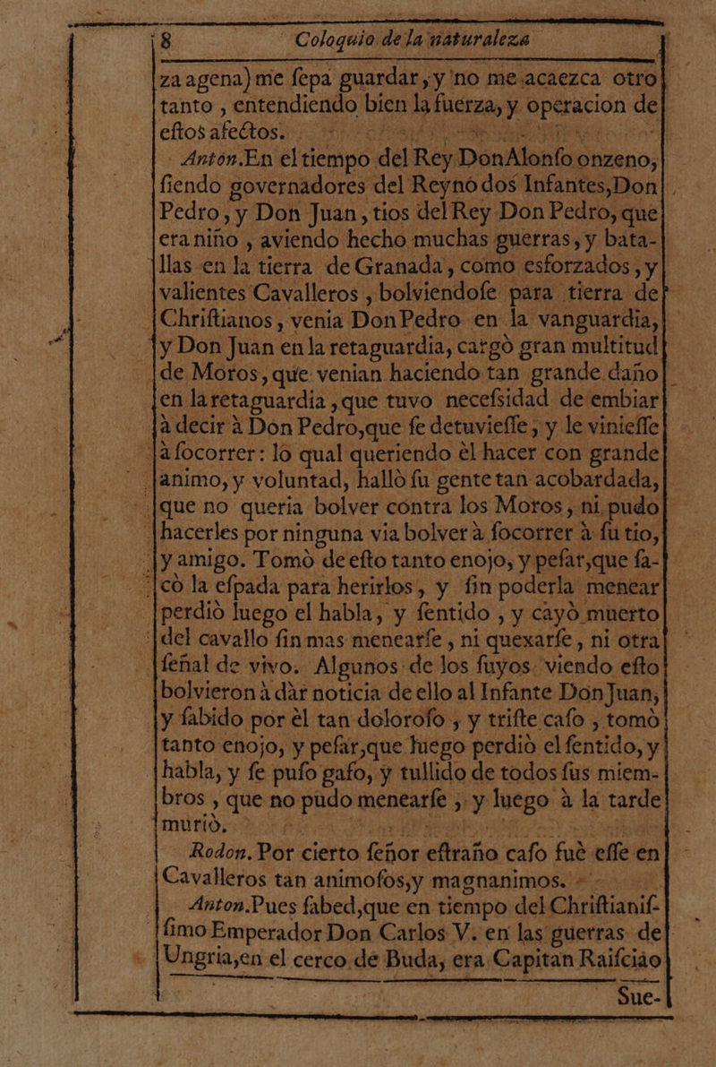 E za agena) me fepa guardar, y'no me.acaezca otro| tanto , entendiendo bien la fuerza, y operacion de eftos afeltos. a pes Po oral id io rele - Antón.En el tiempo del Rey DonAlonfo onzeno, fiendo governadores del Reynó dos Infantes,Don |Pedro, y Don Juan, tios del Rey Don Pedro, que| eraniño , aviendo hecho muchas guerras, y bata-| llas en la tierra de Granada, como esforzados , y | valientes Cavalleros , bolviendofe para tierra dep |Chriftianos , venia Don Pedro en la vanguardia, | Ty Don Juan en la retaguardia, catgó gran multitud |de Moros, que venian haciendo tan grande daño] en laretaguardia ,que tuvo necefsidad de embiar| ja decir a Don Pedro,que fe detuvielle, y le vinieffe] - -Jafocorrer: lo qual queriendo el hacer con grande] animo, y voluntad, hallo fu gente tan acobardada,| - ¡que no quería bolver contra los Moros, ni. pudo| .| hacerles por ninguna via bolver a focorrer a fu tio, [y amigo. Tomo de efto tanto enojo, y pefar,que fa-]- ¿|co la efpada para herirlos, y fin poderla menear] .|perdio luego el habla, y fentido , y cayó muerto ¡del cavallo finmas menearfe , ni quexarfe, ni otra] Jfenal de vivo. Algunos de los fuyos. viendo efto |bolvierona dár noticia de ello al Infante Don Juan, |y fabido por el tan dolorofo , y trifte cafo , tomo [tanto enojo, y pefar,que luego perdio el fentido, y | |habla, y fe pufo gafo, y tullido de todos fus miem. | bros , que no pudo menearfe , y luego a la tarde murto, e PES A tera Y desd 2 RA! Rodon. Por cierto feñor eftraño cafo fue elle en Cavalleros tan animofos,y magnanimos. |. Anton.Pues fabed,que en tiempo del Chriftianil- |íimo Emperador Don Carlos V. en las guerras de| - ¡Ungria,en el cerco. de Buda, era Capitan Raifciáo A] * Sue-